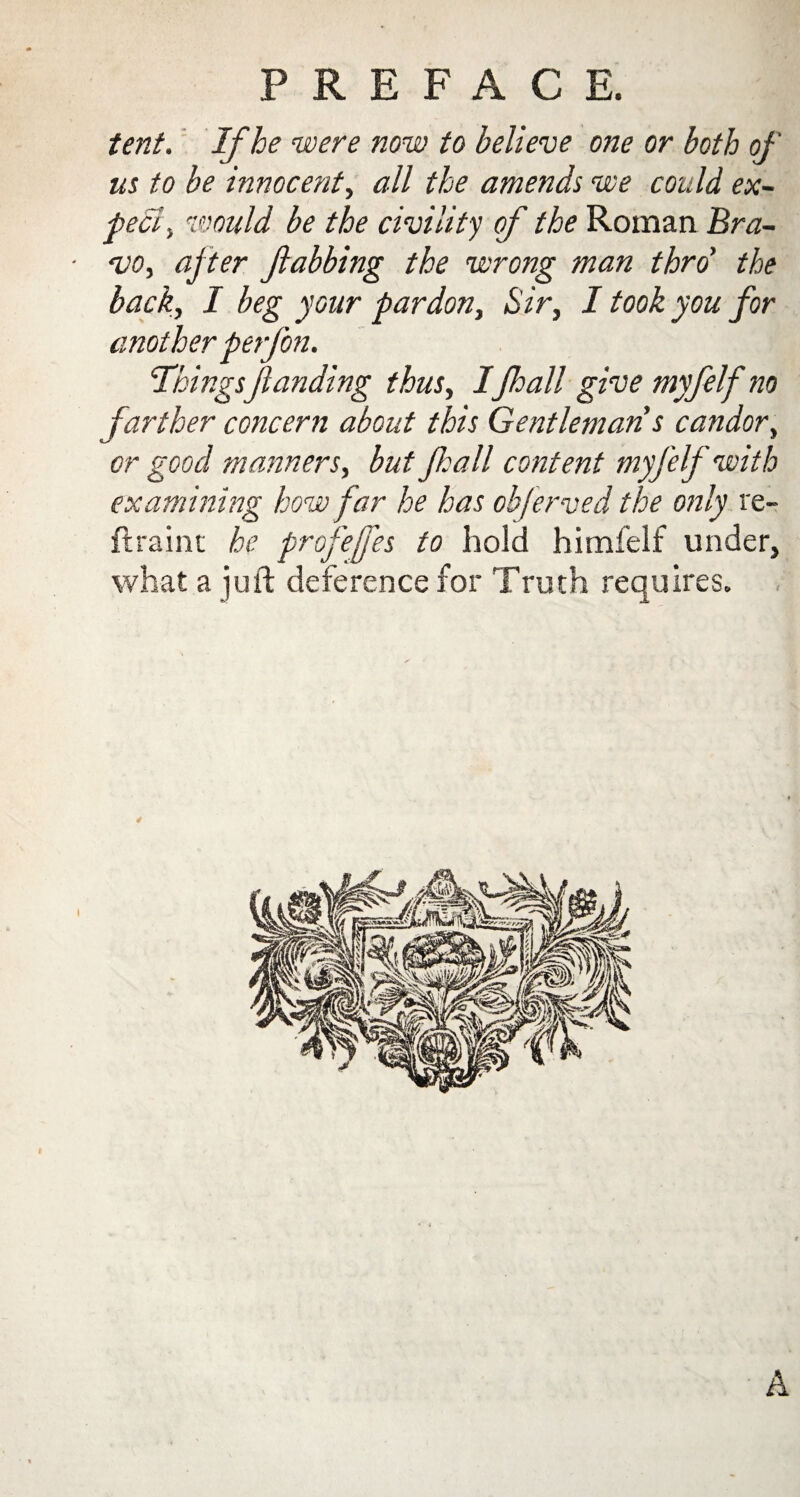 tent. If he were now to believe one or both of us to be innocent, all the amends we could ex¬ pect , would be the civility of the Roman Bra¬ vo, after Jhabbing the wrong man thro' the back, I beg your pardon, Sir, I took you for anotherperfon. ThingsJianding thus, IJhall give myfelf no farther concern about this Gentleman s candor, or good manners, but Jhall content myfelf with examining how far he has objerved the only re- ftraint he profejfes to hold himfelf under, what a juft deference for Truth requires. 4 I A