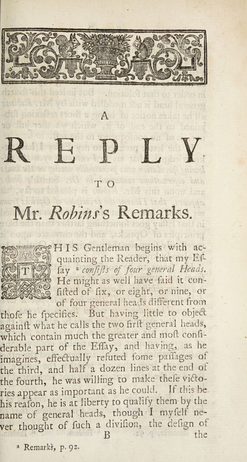 Robins's Remarks. HIS Gentleman begins with ac¬ quainting the Reader, that my Ef- fay a conftjis of four general Heads. He might as well have faid it con¬ fided of fix, or eight, or nine, or of four general heads different from thofe he fpecifies. But having little to object againft what he calls the two firft general heads, which contain much the greater and mod confi- derable part of the Effay, and having, as he imagines, effectually refuted fome pailages of the third, and half a dozen lines at the end of the fourth, he was willing to malce theie vidho- ries appear as important as he could. If this be his reafon, he is at liberty to qualify them by the name of general heads, though I myfelf ne¬ ver thought of fuch a divifion, the defign of ° B ! the