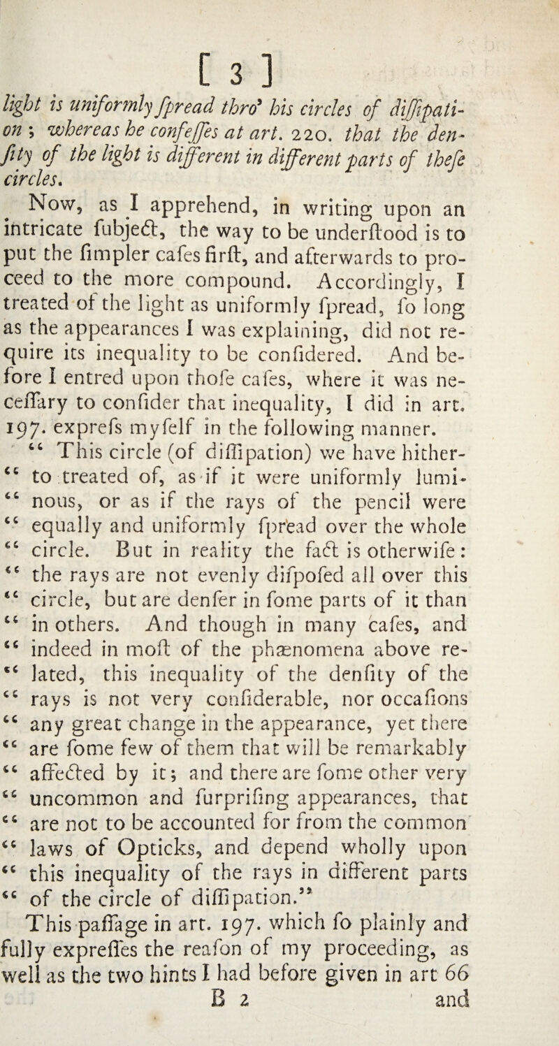 [ 3 ] light is uniformly fpread thro9 his circles of difipati- on ; whereas he confeffes at art. 220. that the den- fity of the light is different in different parts of thefe circles. Now, as I apprehend, in writing upon an intricate fubjedt, the way to be underftood is to put the Ampler cafes firft, and afterwards to pro¬ ceed to the more compound. Accordingly, I treated of the light as uniformly fpread, fo long as the appearances I was explaining, did not re¬ quire its inequality to be confidered. And be¬ fore I entred upon thole cafes, where it was ne- ceflary to confider that inequality, l did in art. 197. exprefs myfelf in the following manner. 46 This circle (of diffipation) we have hither- €4 to treated of, asuf it were uniformly lumi- 44 nous, or as if the rays of the pencil were 44 equally and uniformly fpread over the whole 44 circle. But in reality the fadt is otherwife: 44 the rays are not evenly difpofed all over this €C circle, but are denfer in fome parts of it than 44 in others. And though in many cafes, and 44 indeed in moft of the phenomena above re- *4 lated, this inequality of the denfity of the 44 rays is not very confiderable, nor occafmns 44 any great change in the appearance, yet there 44 are fome few of them that will be remarkably 44 affedted by it; and there are fome other very 44 uncommon and furprifing appearances, that 44 are not to be accounted for from the common 44 laws of Opticks, and depend wholly upon 44 this inequality of the rays in different parts 44 of the circle of diffipation.35 This pafiage in art. 197. which fo plainly and fully exprefies the reafon of my proceeding, as well as the two hints I had before given in art 66