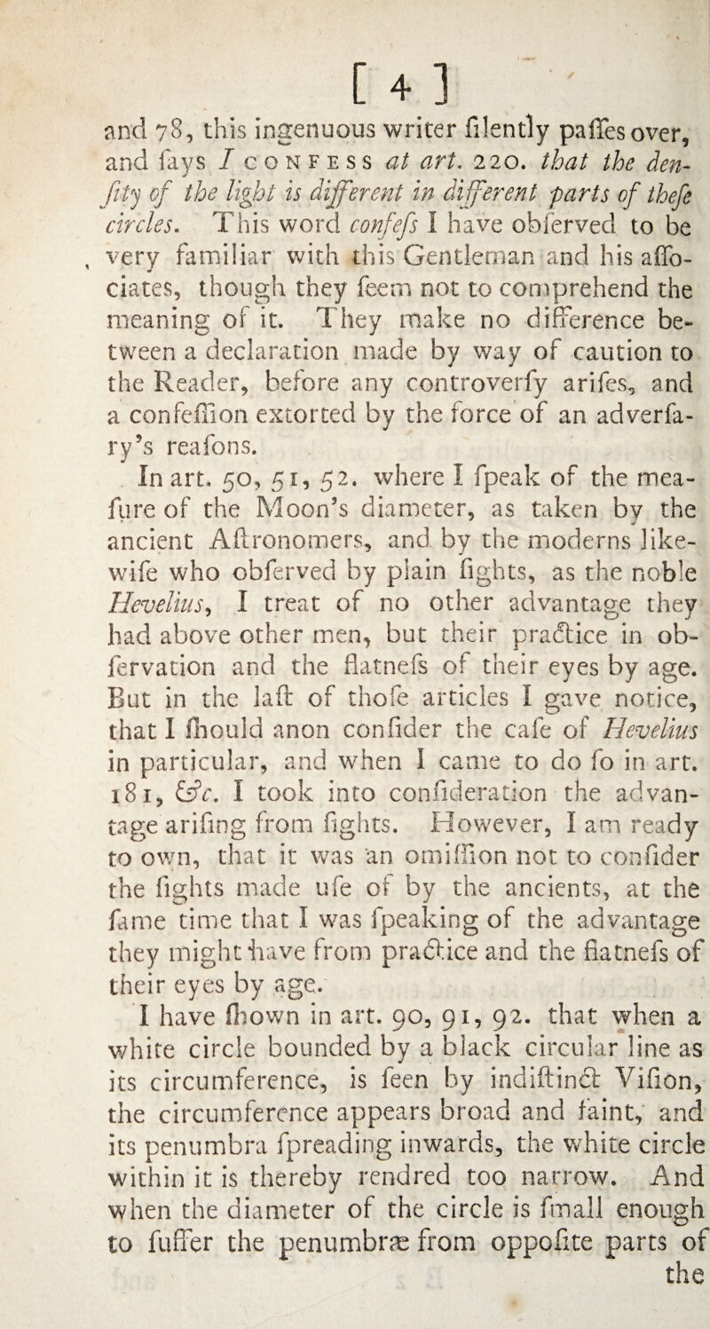 [4 ] and 78, this ingenuous writer filently pa fifes over, and fays / confess at art. 220. that the den- fity of the light is different in diferent -parts of thefe circles. This word confefs I have obferved to be , very familiar with this Gentleman and his affo- dates, though they feem not to comprehend the meaning of it. They make no difference be¬ tween a declaration made by way of caution to the Reader, before any controverfy arifes, and a confeffion extorted by the force of an adverfa- ry’s reafons. In art. 50, 51, 52. where I fpeak of the mea- fure of the Moon’s diameter, as taken by the ancient Aftronomers, and by the moderns ] ike- wife who obferved by plain fights, as the noble Hevelius, I treat of no other advantage they had above other men, but their practice in ob- fervation and the flatnefs of their eyes by age. But in the laft of thofe articles I gave notice, that I fhonld anon confider the cafe of Hevelius in particular, and when I came to do fo in art. 181, &c. I took into confederation the advan¬ tage arifmg from fights. However, I am ready to own, that it was an omillion not to confider the fights made ufe of by the ancients, at the fame time that I was fpeaking of the advantage they might have from praftice and the fiatnefs of their eyes by age. I have fhown in art. 90, 91, 92. that when a white circle bounded by a black circular line as its circumference, is feen by indiftinct Vifion, the circumference appears broad and faint, and its penumbra fpreading inwards, the white circle within it is thereby rendred too narrow. And when the diameter of the circle is fmall enough to fuffer the penumbras from oppofite parts of