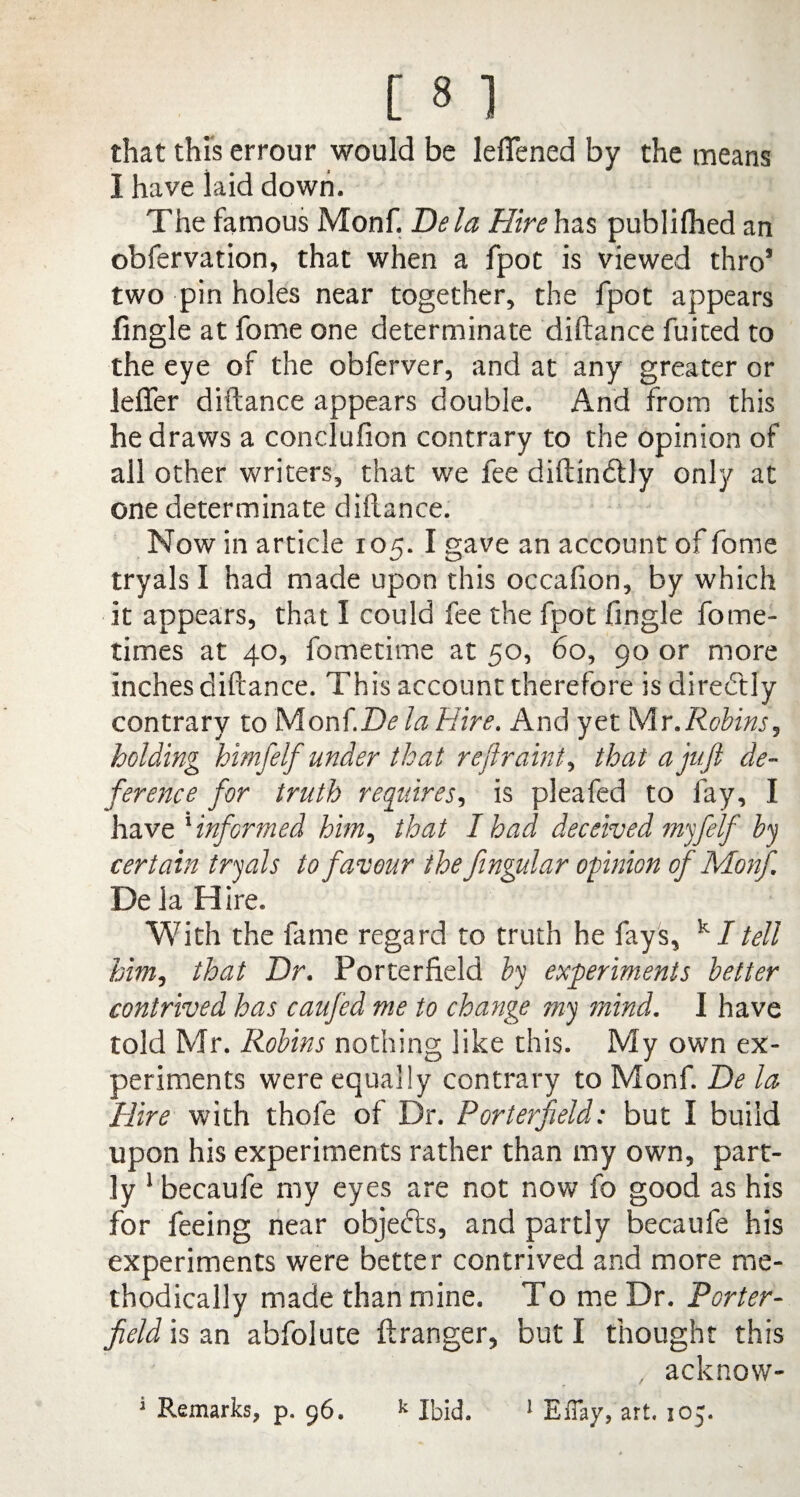 that this errour would be leffened by the means I have laid down. The famous Monf. Dela Hire has publifhed an obfervation, that when a fpot is viewed thro5 two pin holes near together, the fpot appears fingle at feme one determinate diftance fuited to the eye of the obferver, and at any greater or leffer diftance appears double. And from this he draws a conclufion contrary to the opinion of all other writers, that we fee diftindly only at one determinate diftance. Now in article 105. I gave an account of fome tryals I had made upon this occafion, by which it appears, that I could fee the fpot fingle fame1 times at 40, fometime at 50, 60, 90 or more inches diftance. This account therefore is direftly contrary to Monf.D^ la Hire. And yet Mr .Robins, holding himfelf under that r eftr ain't > that a juft de¬ ference for truth requires, is pleafed to fay, I have 1 informed him, that I had deceived myfelf by certain tryals to favour the fingular opinion of Monf DelaH ire. With the fame regard to truth he fays, k I tell him, that Dr. Porterfield by experiments better contrived has caufied me to change my mind. I have told Mr. Robins nothing like this. My own ex¬ periments were equally contrary to Monf. De la Hire with thofe of Dr. Porterfield: but I build upon his experiments rather than my own, part¬ ly 1 becaufe my eyes are not now fo good as his for feeing near objects, and partly becaufe his experiments were better contrived and more me¬ thodically made than mine. To me Dr. Porter¬ field is an abfolute ftranger, but I thought this , acknow-