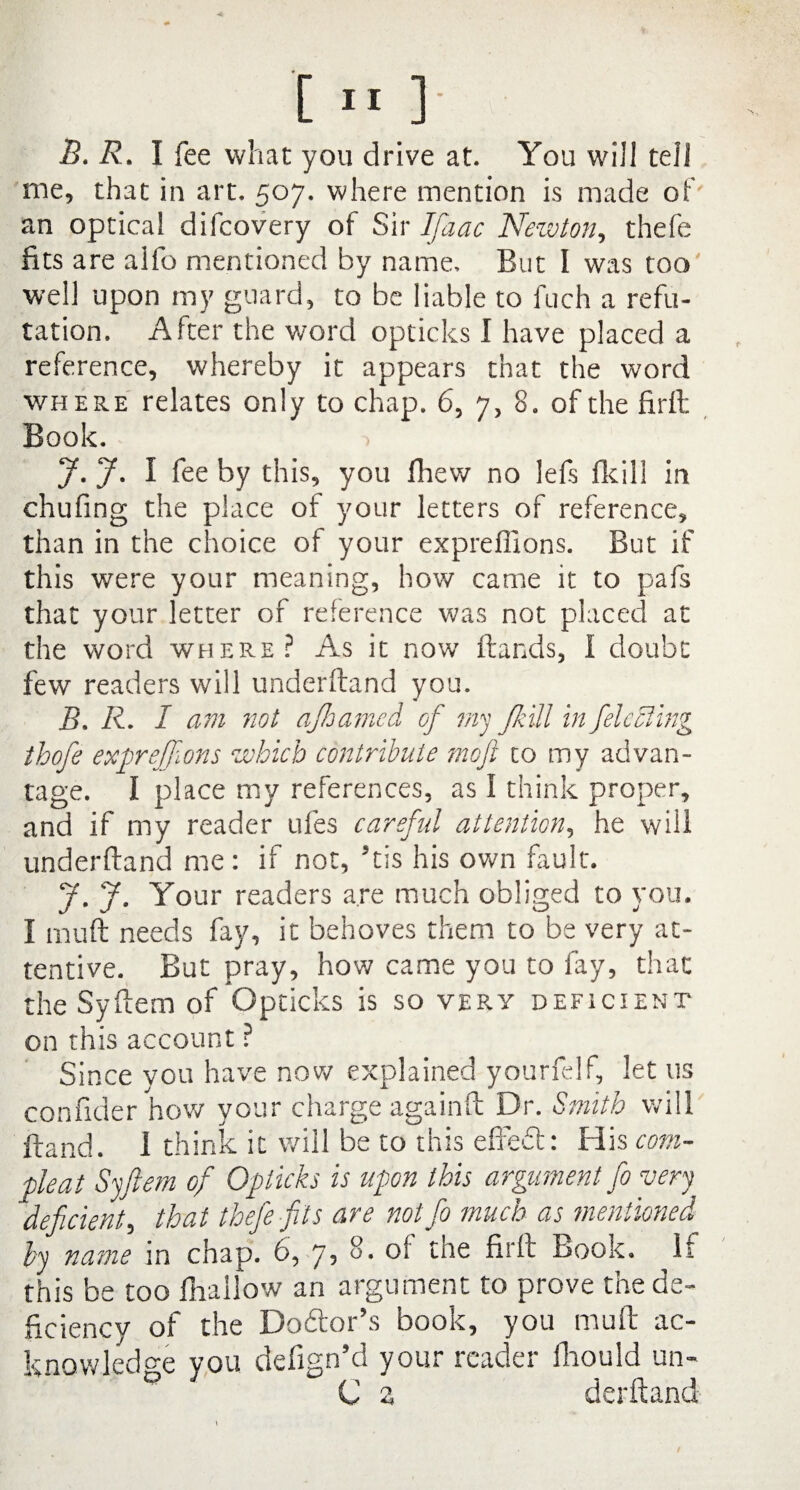 B. R. I fee what you drive at. You will tell me, that in art. 507. where mention is made of an optica! difcovery of Sir Ifaac Newton, thefe fits are alfo mentioned by name. But I was too' well upon my guard, to be liable to fuch a refu¬ tation. After the word opticks I have placed a reference, whereby it appears that the word where relates only to chap. 6, 7, 8. of the firll Book. J. J. I fee by this, you fliew no lefs fkill in chufing the place of your letters of reference, than in the choice of your expreffions. But if this were your meaning, how came it to pafs that your letter of reference was not placed at the word where? As it now Hands, I doubt few readers will underftand you. B. R. I am not ajb anted of my J.kill in fleeting thofe expreffions which contribute moji to my advan¬ tage. I place my references, as I think proper, and if my reader ufes careful attention, he will underftand me: if not, His his own fault. J. J. Your readers are much obliged to you. I mull needs fay, it behoves them to be very at¬ tentive. But pray, how came you to fay, that the Syftem of Opticks is so very deficient on this account ? Since you have now explained yourfelf, let us confider how your charge againft Dr. Smith will Hand. 1 think it will be to this e fib of: His corn- pleat Syftem of Opticks is upon this argument fo very deficient, that thefe fits are notfo much as mentioned by name in chap. 6, 7, 8. of the firft Book. If this be too fhailow an argument to prove the de¬ ficiency of the Dodtor’s book, you mu ft ac¬ knowledge you defign’d your reader fhould un- C a derftand