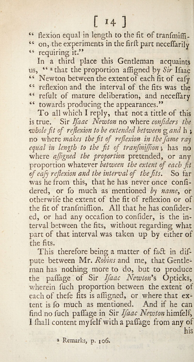 _ [ *♦ 3 “ flexion equal in length to the fit of tranfmiffi- “ on, the experiments in the firft part necefiarily “ requiring it.” In a third place this Gentleman acquaints us, “ a that the proportion affigned by Sir Ifaac “ Newton between the extent of each fit of eafy tc reflexion and the interval of the fits was the t£ refult of mature deliberation, and neceffary “ towards producing the appearances.” To all which I reply, that not a tittle of this is true. Sir Ifaac Newton no where confiders the whole fit of reflexion to be extended between g and h j no where makes the fit of reflexion in the fame ray equal in length to the fit of tranfiniffion; has no where affigned the proportion pretended, or any proportion whatever between the extent of each fit of eafy reflexion and the interval of the fits. So far was he from this, that he has never once confi- dered, or fo much as mentioned by name, or otherwife the extent of the fit of reflexion or of the fit of tranfiniffion. All that he has confider- ed, or had any occafion to confider, is the in¬ terval between the fits, without regarding what part of that interval was taken up by either of the fits. This therefore being a matter of fact in dis¬ pute between Mr. Robins and me, that Gentle¬ man has nothing more to do, but to produce the pafiage of Sir Ifaac Newton's Opticks, wherein l'uch proportion between the extent of each of thefe fits is affigned, or where that ex¬ tent is fo much as mentioned. And if he can find no fuch pafiage in Sir Ifaac Newton himfelf, i fhall content myfelf with a pafiage from any of