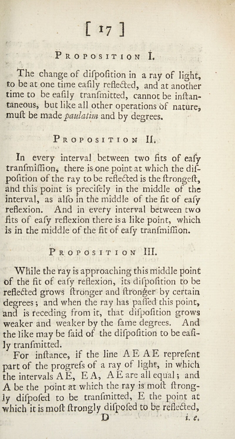 t [ *7 ] Proposition I. • ^ :V.' ; ' i 1 < The change of difpofition in a ray of light, to be at one time eafily reflected, and at another time to be eafily tranfmitted, cannot be inftan- taneous, but like all other operations of nature, muft be made paulatim and by degrees. Proposition II. \ ) « '1 In every interval between two fits of eafy tranfmiffion, there is one point at which the dif¬ pofition of the ray to be reflected is the ftrongeft, and this point is precifely in the middle of the interval, as alfo in the middle of the fit of eafy • reflexion. And in every interval between two fits of eafy reflexion there is a like point, which is in the middle of the fit of eafy tranfmiffioh. t ■ 1 *\ Proposition III. (•_ x / *  * jr ,•« V While the ray is approaching this middle point of the fit of eafy reflexion, its difpofition to be refledted grows ftronger and ftronger by certain degrees; and when the ray has palled this point, and is receding from it, that difpofition grows weaker and weaker by the fame degrees. And the like may be faid of the difpofition to be eafi¬ ly tranfmitted. For inftance, if the line A E A E reprefent part of the progrefs of a ray of light, in which the intervals A E, EA, A E are all equal; and A be the point at which the ray is moll ftrong- ]y difpofed to be tranfmitted, E the point at which it is moll ftrongly difpofed to be refiedted, D i. e.