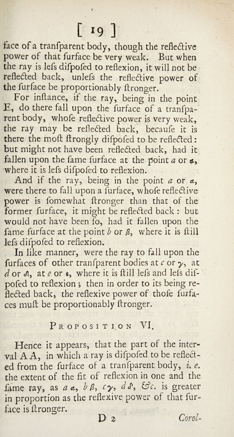 face of a tranfparent body, though the refleCtive power of that furface be very weak. But when the ray is lefs difpofed to reflexion, it will not be reflected back, unlefs the refleCtive power of the furface be proportionably ftronger. For inftance, if the ray, being in the point E, do there fall upon the furface of a tranfpa¬ rent body, whofe reflective power is very weak, the ray may be reflected back, becaufe it is there the molt ftrongly difpofed to be reflected: but might not have been reflected back, had it fallen upon the fame furface at the point a or <*, where it is lefs difpofed to reflexion. And if the ray, being in the point a or «, v/ere there to fall upon a furface, whofe refleCtive power is fomewhat ftronger than that of the former furface, it might be reflected back : but would not have been fo, had it fallen upon the fame furface at the point b or where it is flill lefs difpofed to reflexion. In like manner, were the ray to fall upon the furfaces of other tranfparent bodies at c or y, at d or J[y at e or «, where it is flill lefs and lefs dif¬ pofed to reflexion then in order to its being re¬ flected back, the reflexive power of thofe furfa¬ ces muft be proportionably ftronger. Proposition VI. Hence it appears, that the part of the inter¬ val A A, in which a ray is difpofed to be reflect¬ ed from the furface of a tranfparent body, i e. the extent of the fit of reflexion in one and the fame ray, as a a,, b cy, els', &c. is greater in proportion as the reflexive power of that fur¬ face is ftronger. Corel-