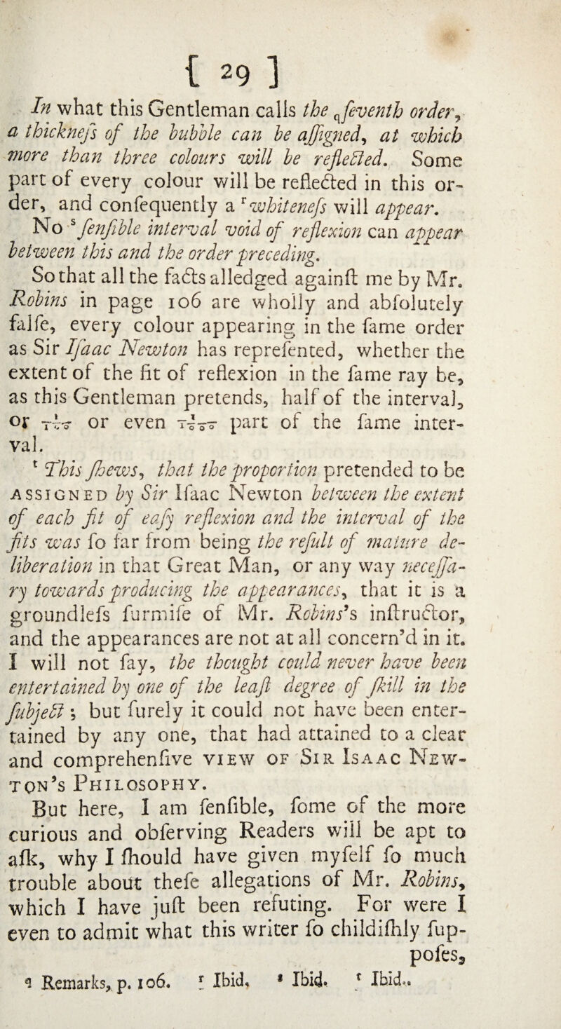 In what this Gentleman calls the q_fevenlh order, a thicknefs of the bubble can be ajflgned, at which more than three colours will be reflected. Some part of every colour will be reflected in this or¬ der, and confequently a twhitenefs will appear. No s fenjible interval void of reflexion can appear between this and the order preceding. So that all the fadls alledged againft me by Mr. Robins in page 106 are wholly and abfolutely fajfe, every colour appearing in the fame order as Sir Ifaac ISewton has reprefenced, whether the extent ol the fit of reflexion in the fame ray be, as this Gentleman pretends, half of the interval, or tv? or even part of the fiime inter¬ val. 1 This Jhews, that the proportion pretended to be assigned by Sir Ifaac Newton between the extent of each fit of eafy reflexion and the interval of the fits was fo far from being the refult of mature de¬ liberation in that Great Man, or any way necejfa- ry towards producing the appearances, that it is a groundlefs furmife of Mr. Robins’s inftruftor, and the appearances are not at all concern’d in it. I will not fay, the thought could never have been enter tamed by one of the leaf degree of J.bill in the fubyedl \ but furely it could not have been enter¬ tained by any one, that had attained to a clear and comprehenfive view of Sir Isaac New¬ ton’s Philosophy. But here, I am fenfible, fome of the more curious and obferving Readers will be apt to alk, why I fhould have given myfelf fo much trouble about thefe allegations of Mr. Robins, which I have juft been refuting. Fgp were I even to admit what this writer fo childilhly fup- pofes3 9 Remarks, p. i o6. I Ibid, * Ibid- r Ibid..