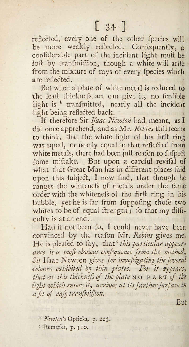 reflected, every one of the other fpecies will be more weakly reflected. Confequently, a confiderable part of the incident light mud be loft by tranfmiffion, though a white will arife from the mixture of rays of every fpecies which are reflected. But when a plate of white metal is reduced to the leaft thicknefs art can give it, no fenfible light is b tranfmitted, nearly all the incident light being refledted back. If therefore Sir Ifaac Newton had meant, as I did once apprehend, and as Mr. Robins ftill feetns to think, that the white light of his firft ring was equal, or nearly equal to that reflected from white metals, there had been juft reafon to fufped; fome miftake. But upon a careful revifal of what that Great Man has in different places faid upon this fubjedt, I now find, that though he ranges the whitenefs of metals under the fame order with the whitenefs of the firft ring in his bubble, yet he is far from fuppofing thofe two whites to be of equal ftrength ; fo that my diffi¬ culty is at an end. Had it not been fo, I could never have been convinced by the reafon Mr. Robins gives me. He is pleafed to fay, thatc this particular appear- ance is a moft obvious confequence from the method. Sir Ifiiac Newton gives for invejligating the feveral colours exhibited by thin plates. For it appears, that at this thicknefs of the plate no p art of the light which enters it, arrives at its fartherfurface in a fit of eafy tranfmiffion. But b Newton's Opticks, p. 223*