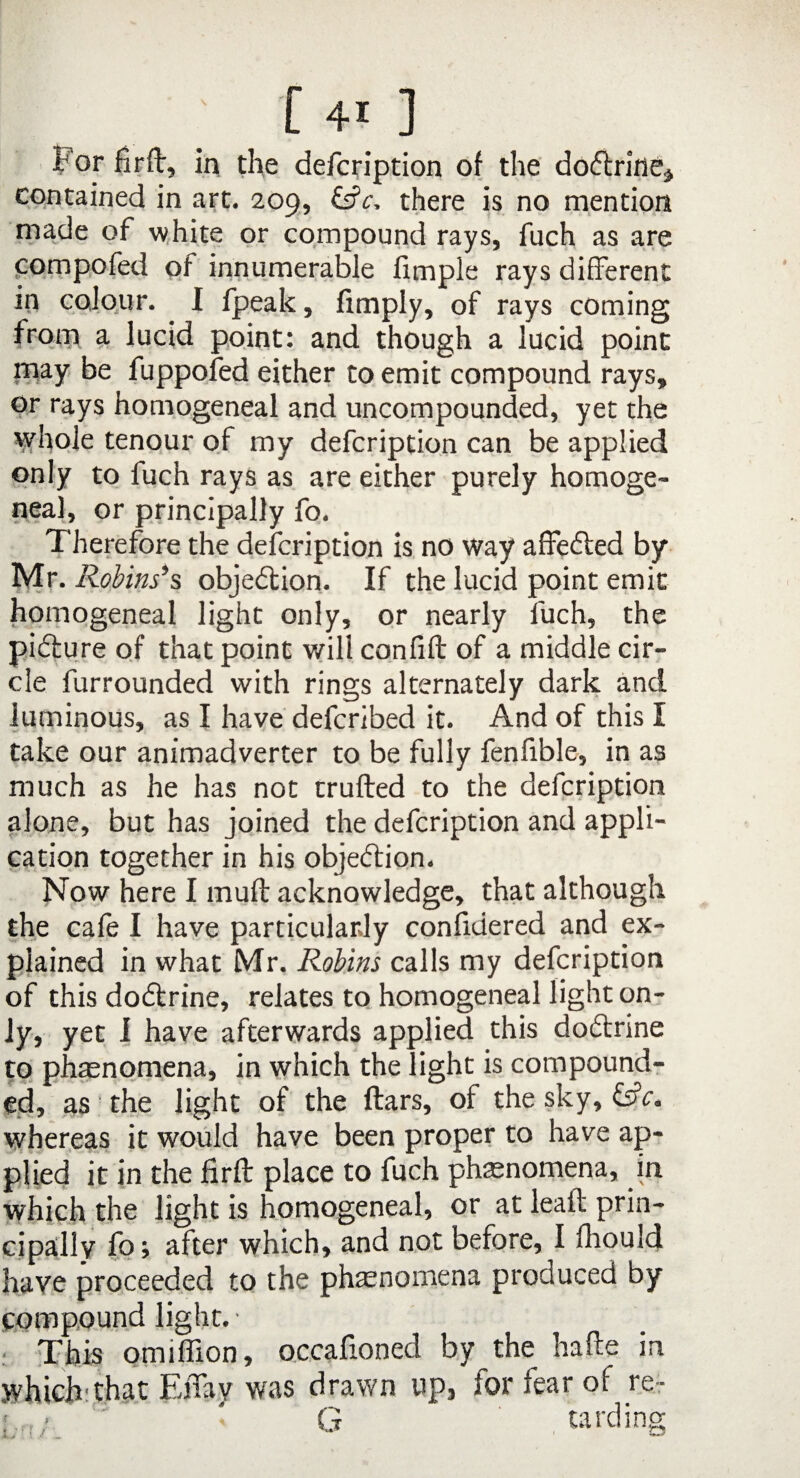 For firft, in the defcription of the dodtrine, contained in art. 209, &c, there is no mention made of white or compound rays, fuch as are compofed of innumerable Simple rays different in colour. I fpeak, Amply, of rays coming from a lucid point: and though a lucid point may be fuppofed either to emit compound rays, or rays homogeneal and uncompounded, yet the whole tenour of my defcription can be applied only to fuch rays as are either purely homoge¬ neal, or principally fo. Therefore the defcription is no way affedted by Mr- Robins’s objection. If the lucid point emit homogeneal light only, or nearly fuch, the pidture of that point will con fill of a middle cir¬ cle furrounded with rings alternately dark and luminous, as I have defcribed it. And of this I take our animadverter to be fully fenfible, in as much as he has not trufted to the defcription alone, but has joined the defcription and appli¬ cation together in his objection. Now here I muff acknowledge, that although the cale I have particularly confidered and ex¬ plained in what Mr. Robins calls my defcription of this dodtrine, relates to homogeneal light on¬ ly, yet I have afterwards applied this dodtrine to phaenomena, in which the light is compound¬ ed, as the light of the ftars, of the sky, &c. whereas it would have been proper to have ap¬ plied it in the firft place to fuch phaenomena, in which the light is homogeneal, or at leaft prin¬ cipally fo; after which, and not before, I lhould have proceeded to the phaenomena produced by compound light. • : This omiffion, occasioned by the hafte in which'that Effay was drawn up, for fear of re- ' ' G tarding
