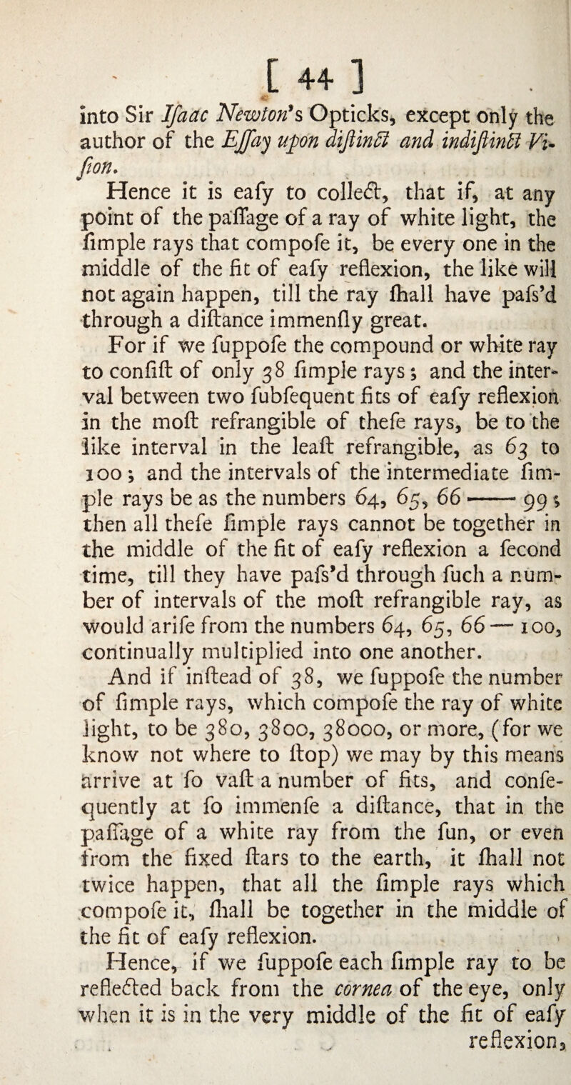 [ 4+ ] into Sir Ifaac Newton's Opticks, except only the author of the EJfay upon diflinEl and indiftink Vi- [ion. Hence it is eafy to collect, that if, at any point of the pafiage of a ray of white light, the fimple rays that compofe it, be every one in the middle of the fit of eafy reflexion, the like will not again happen, till the ray fhall have pafs’d through a diftance immenfiy great. For if we fuppofe the compound or white ray to confift of only 38 Ample rays; and the inter¬ val between two fubfequent fits of eafy reflexion in the moft refrangible of thefe rays, be to the like interval in the leaft refrangible, as 63 to 100 ; and the intervals of the intermediate Am¬ ple rays be as the numbers 64, 65, 66-99 then all thefe fimple rays cannot be together in the middle of the fit of eafy reflexion a fecond time, till they have pafs’d through fuch a num¬ ber of intervals of the moft refrangible ray, as would arife from the numbers 64, 65, 66— xoo, continually multiplied into one another. And if inftead of 38, we fuppofe the number of fimple rays, which compofe the ray of white light, to be 380, 3800, 38000, or more, (for we know not where to ltop) we may by this means arrive at fo vaft a number of fits, and confe- quently at fo immenfe a diftance, that in the pafiage of a white ray from the fun, or even from the fixed ftars to the earth, it fhall not twice happen, that all the fimple rays which compofe it, fhall be together in the middle of the fit of eafy reflexion. Hence, if we fuppofe each fimple ray to be reflected back from the cornea of the eye, only when it is in the very middle of the fit of eafy . „ reflexion,