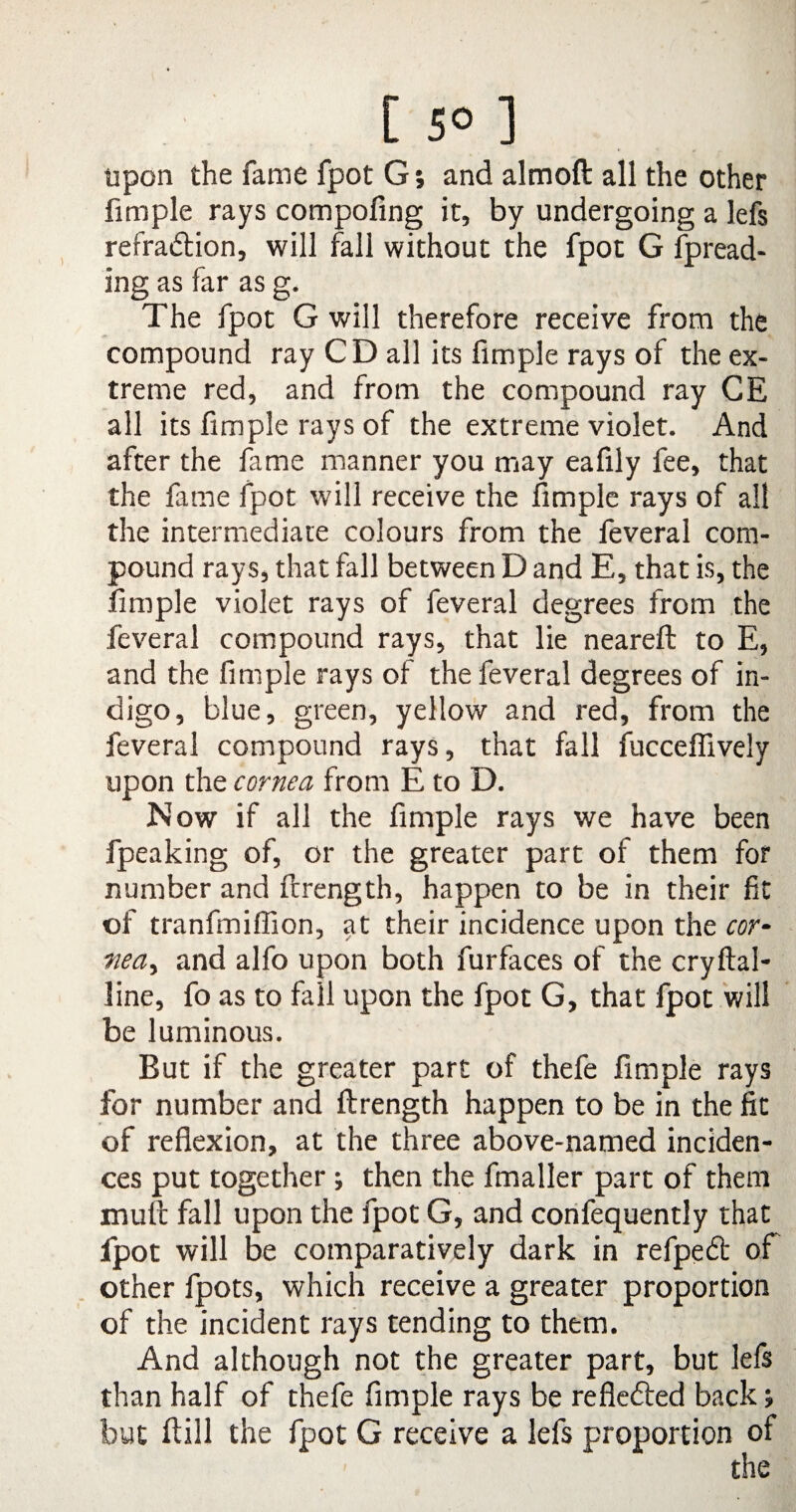 [ 5° ] upon the fame fpot G; and almoft all the other fimple rays compoling it, by undergoing a lefs refraction, will fall without the fpot G fpread- ing as far as g. The fpot G will therefore receive from the compound ray CD all its fimple rays of the ex¬ treme red, and from the compound ray CE all its fimple rays of the extreme violet. And after the fame manner you may eafily fee, that the fame fpot will receive the fimple rays of all the intermediate colours from the feveral com¬ pound rays, that fall between D and E, that is, the fimple violet rays of feveral degrees from the feveral compound rays, that lie neareft to E, and the fimple rays of the feveral degrees of in¬ digo, blue, green, yellow and red, from the feveral compound rays, that fall fucceffively upon the cornea from E to D. Now if all the fimple rays we have been fpeaking of, or the greater part of them for number and ftrength, happen to be in their fit of tranfmiffion, at their incidence upon the cor- fiea, and alfo upon both furfaces of the cryftal- line, fo as to fall upon the fpot G, that fpot will be luminous. But if the greater part of thefe fimple rays for number and ftrength happen to be in the fit of reflexion, at the three above-named inciden¬ ces put together ; then the fmaller part of them mult fall upon the fpot G, and confequently that fpot will be comparatively dark in refpeCt of other fpots, which receive a greater proportion of the incident rays tending to them. And although not the greater part, but lefs than half of thefe fimple rays be reflected back » but ftill the fpot G receive a lefs proportion of the