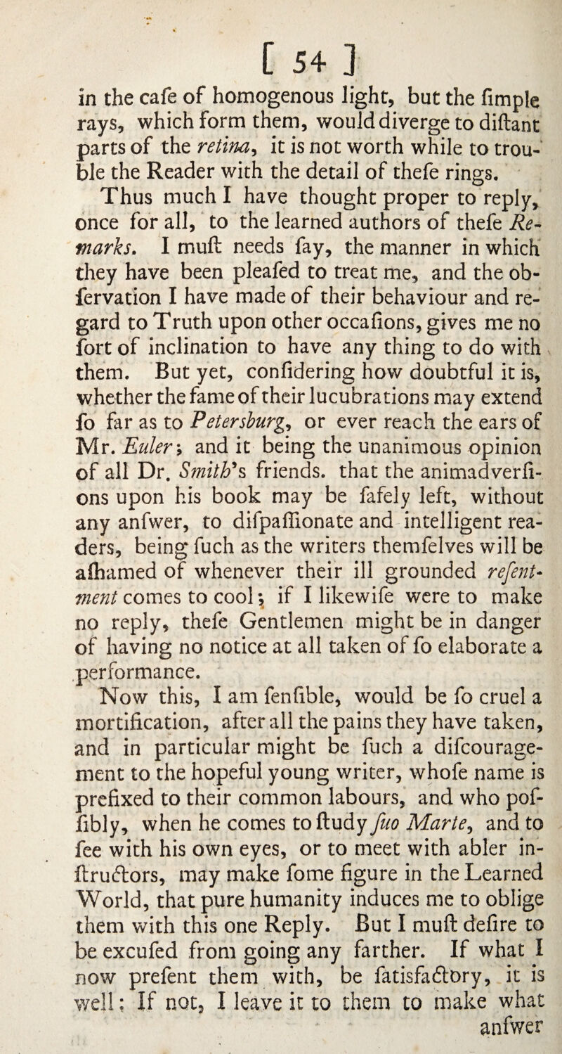 in the cafe of homogenous light, but the Ample rays, which form them, would diverge to diftant parts of the retina, it is not worth while to trou¬ ble the Reader with the detail of thefe rings. Thus much I have thought proper to reply, once for all, to the learned authors of thefe Re¬ marks. I muft needs fay, the manner in which they have been pleafed to treat me, and the ob- fervation I have made of their behaviour and re¬ gard to Truth upon other occafions, gives me no fort of inclination to have any thing to do with them. But yet, confidering how doubtful it is, whether the fame of their lucubrations may extend fo far as to Petersburg., or ever reach the ears of Mr .Euler-, and it being the unanimous opinion of all Dr. Smith's friends, that the animadverft- ons upon his book may be fafely left, without any anfwer, to difpaffionate and intelligent rea¬ ders, being fuch as the writers themfelves will be alhamed of whenever their ill grounded refent- ment comes to cool*, if I likewife were to make no reply, thefe Gentlemen might be in danger of having no notice at all taken of fo elaborate a performance. Now this, I am fen Able, would be fo cruel a mortiAcation, after all the pains they have taken, and in particular might be fuch a difcourage- ment to the hopeful young writer, whofe name is preAxed to their common labours, and who pof- Ably, when he comes to ftudyyau Marte, and to fee with his own eyes, or to meet with abler in- ftruftors, may make fome Agure in the Learned World, that pure humanity induces me to oblige them with this one Reply. But I muft deAre to be excufed from going any farther. If what I now prefent them with, be fatisfadtory, it is well; If not, I leave it to them to make what anfwer