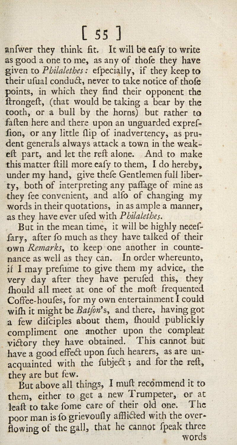 anfwer they think fit. It will be eafy to write as good a one to me, as any of thofe they have given to Philalethes: efpecially, if they keep to their ufual condudt, never to take notice of thofe points, in which they find their opponent the ftrongeft, (that would be taking a bear by the tooth, or a bull by the horns) but rather to fallen here and there upon an unguarded expref- fion, or any little flip of inadvertency, as pru-> dent generals always attack a town in the weak- eft part, and let the reft alone. And to make this matter ftill more eafy to them, I do hereby, under my hand, give thefe Gentlemen full liber¬ ty, both of interpreting any pafiage of mine as they fee convenient, and alfo of changing my words in their quotations, in as ample a manner, as they have ever ufed with Philalethes. But in the mean time, it will be highly necef- fary, after fo much as they have talked of their own Remarks, to keep one another in counte¬ nance as well as they can. In order whereunto, if I may prefume to give them my advice, the very day after they have perufed this, they fhould all meet at one of the moll frequented Coffee-houfes, for my own entertainment I could wifh it might be Batfon*s, and there, having got a few difciples about them, fhould publickly compliment one another upon the compleat vidtory they have obtained. This cannot but have a good effedt upon fuch hearers, as are un¬ acquainted with the fubjedt; and for the reft, they are but few. But above all things, I mull recommend it to them, either to get a new Trumpeter, or at leaft to take fome care of their old one. The poor man isfo grievoufly affl idled with the over¬ flowing of the gall, that he cannot fpeak three words