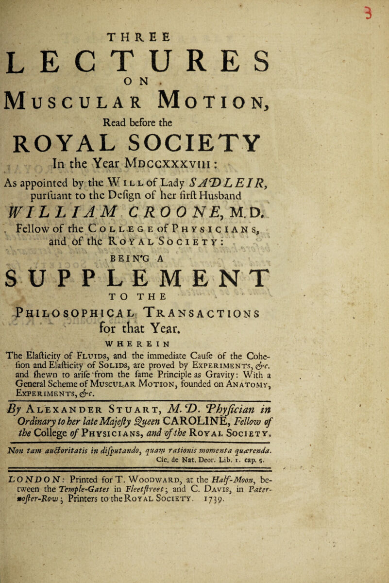 THREE LECTURES O N . Muscular Motion, Read before the ROYAL SOCIETY In the Year Mdccxxxviii : As appointed by the W i l l of Lady S AT) L EIRy puriuant to the Dcfign of her firft Husband WILLI AM CROON E, M.a , Fellow of the C o L L.E G E of P H Y S I C I A N s, • and, of the Roy AL Society : • ' . BEIN'G A / ' StrPPLEME NT T O T H E • • Philosophical. Transactions for that Year. t WHEREIN The Elafticity of Fluids, and the immediate Caufe of the Cohe- fion and Elafticity of Solids, are proved by Experiments, and fliewn to arife'from the fame Principle as Gravity: With a General Scheme of Muscular Motion, founded on Anatomy, Experiments, By Ale XANDER Stuart, ilf. 2). Rhyfician in Ordinary to her lateMajeJly ^een CAROLINE, Fellow of the College ^Physicians, and of the Royal Society. Non tarn auBoritatis in difputando^ quam rationis momenta quarenda. Cic. de Nat. Deor. Lib. i. cap. s- LONDON: Printed for T. Woodward, at the Half-Moon^ be¬ tween the Temple-Gates in Fleetfireet’^ and C. Davis, in Pater- nofier-Ro'W'y Printers to the Royal Society. 1739.
