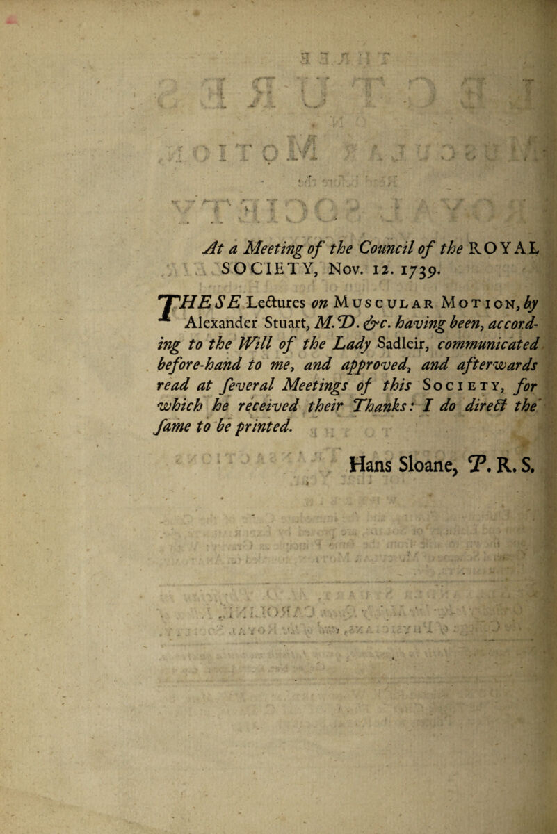 ■fS r. ‘4 ^ *! r\ '<w'- ^ * ? f ' i. ♦• i. A- *•■ r ^ if »«. yi .'■ V.,.--'' ^t a Meeting of the Council of the ROYAL V ^ 'i V SOCIETY, Nov. 12.1739. •r ' ■ •- 4 ' '^HESEj.^dixxiz^ Muscular Motion,^^ ^ 'Alexander Stuart, M. ®. ^c. having been^ accord' ing to the Will of the Lady Sadleir, communicated. before-hand to me^ and apfrovedy and afterwards read at feveral Meetings of Society, for which he received\their Thanks:-! do direct the' fame to be printed. r * »■ 1 \ Hans Sloane, jP. R. S,