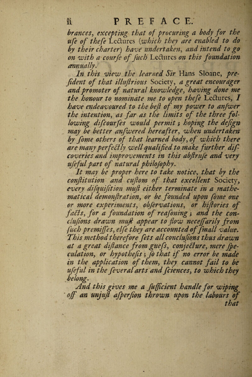 St? 11 PREFACE. branceSj excepting^ that of procuring a body for the ufe of thefe Lcftures {which they are enabled to do by their charter) have undertaken^ and intend to go on with a'courfe of fuch Lefturcs on this foundation annually* In this view the learned Sir Hans Sloanc, pre- Jtdent of that illuflrious Society, a great encourager and promoter of natural knowledge^ having done me the honour to nominate me to open thefe Lcdlures, / have endeavoured to the beft of my power to anfwer the intention, as far as the limits of the three fol¬ lowing difcourfes would permit s hoping the defign may be better anfwered hereafter, when undertaken by fome others of that learned body, of which there are many perfectly well qualified to make further dif coveries and improvements in this abflrufe and very ufefulpart of naturalphilofophy. It may he proper here to take riot ice, that by the confiituiion and cufiom of that excellent Society, every difquifition mufi either terminate in a mathe¬ matical demonftration, or be founded upon fome one or more experiments, obfervations, or hifiories of falls, for a foundation of reafoning i and the con- clufions drawn mujt appear to flow necejfarily from fuch premijfes, elfe they are accounted of fmall value. This method therefore fets all conctufions thus drawn at a great difiance from guefs, conjecture, mere fpe- culationy or hypothefis 5 j'o that if no error be made in the application of them, they cannot fail to be ujeful in the feveral arts and fciences, to which they belong. And this gives me a fufflcient handle for wiping ' off an unjujl afperfion thrown upon the labours of that