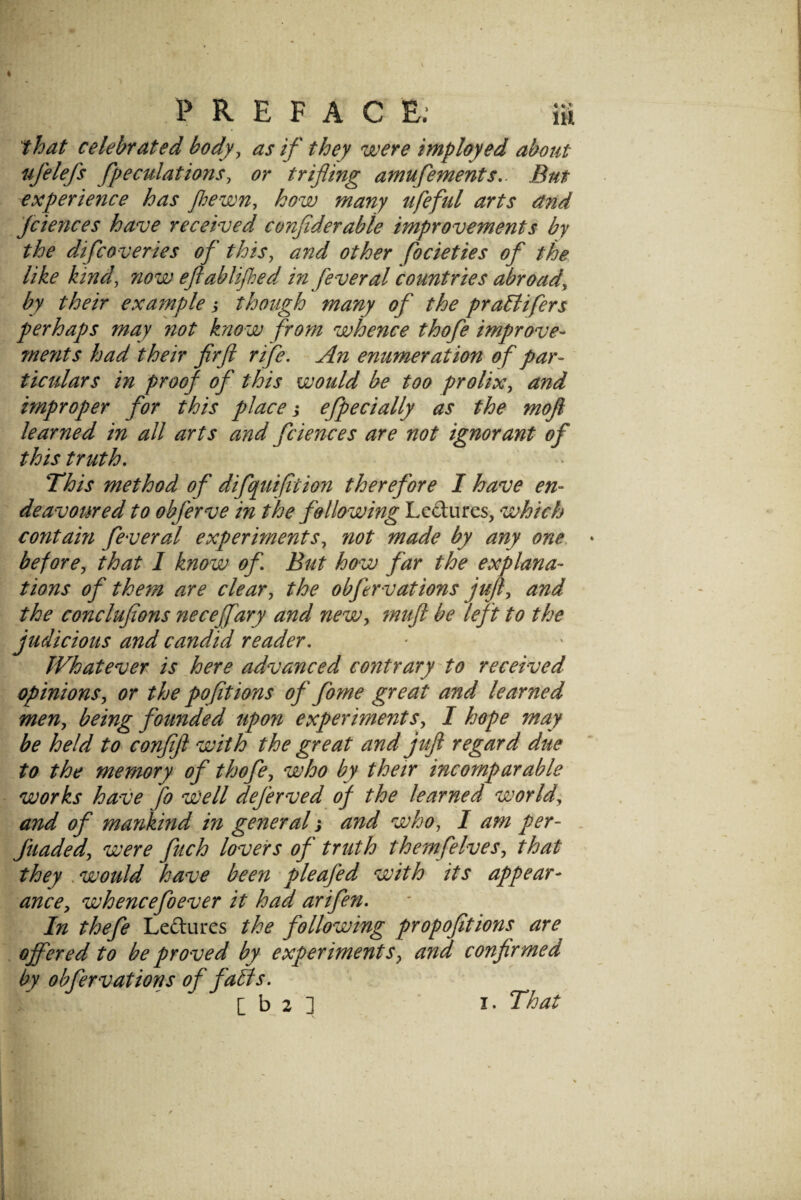 ^hat celebrated body^ as if they were imployed about ufelefs /peculations, or trifling amufements,. But experience has floewn, how many ufeful arts and Jciences have received confiderable improvements by the difcoveries of this, and other focieties of the like kind, now eflablifhed in feveral countries abroad, by their example j though many of the praBifers perhaps may not know from whence thofe impnove- ments had their fir ft rife. An enumeration of par- ticulars in proof of this would be too prolix, and improper for this place j efpecially as the moft learned in all arts and fciences are not ignorant of this truth. This method of difquifltion therefore I have en- deavot^red to obferve in the following Ledures, which coyitain fever al experiments, not made by any one, before, that I know of But how far the explana¬ tions of them are clear, the obftrv at ions juft, and the conclufions neceffary and new, muft be left to the judicious and candid reader. Whatever is here advanced contrary to received opinions, or the pofttions of fome great and learned men, being founded upon experiments, I hope may be held to confift with the great and juft regard due to the memory of thofe, who by their incomparable works have Jo Well dejerved of the learned world, and of mankind in general j and who, I am per- . fuaded, were fuch lovers of truth themfelves, that they , would have been'pieafed with its appear¬ ance, whencefoever it had arifen. In thefe Ledures the following propofitions are offered to be proved by experiments, and confirmed by obfervations of faBs. [ b 2 ] I. That