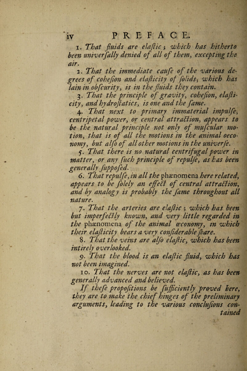1. That -fluids are elaftic i which has hitherto been univerfally denied of all of them^ excepting the air. 2. That the immediate caufe of the various de- _grees of cohef on and elaficity of folids'^ which has lain in obfcurity^ is in the fluids they contain.  3. That the principle of gravity^ coheflon, elafli- city, and hydroflatics, is one and the fame. 4. That next to primary immaterial impulfe, centripetal power, or central attraBion, appears to be the natural principle not only of mufcular mo¬ tion, that is of all the motions in the animal oeco- nomy, but alfo of all other motions in the univerfe. ' 5. That there is no natural centrifugal power in matter, of any fitch principle of repulfe, as has been generally fuppofed. 6. That repulfe, in all the phaenomena here related, appears to be folely an ejfefl of central attraflion, and by analogy is probably the fame throughout all nature. 7. That the arteries are elaftic 5 which has been but imperfeflly known, and very little regarded in the phacnomena of- the animal ceconomy, tn which their elafticity bears a very confiderable floare. 8. That the veins are alfo elaftic, which has been intirely overlooked. 9. That the blood is an elaftic fluid, which has not been imagined. 10. That the nerves are not elaftic, as has been generally advanced and believed. If thefe propofttions be fujftciently proved here, ■they are to make the chief hinges of the preliminary arguments, leading to the various conclujions con- . tained