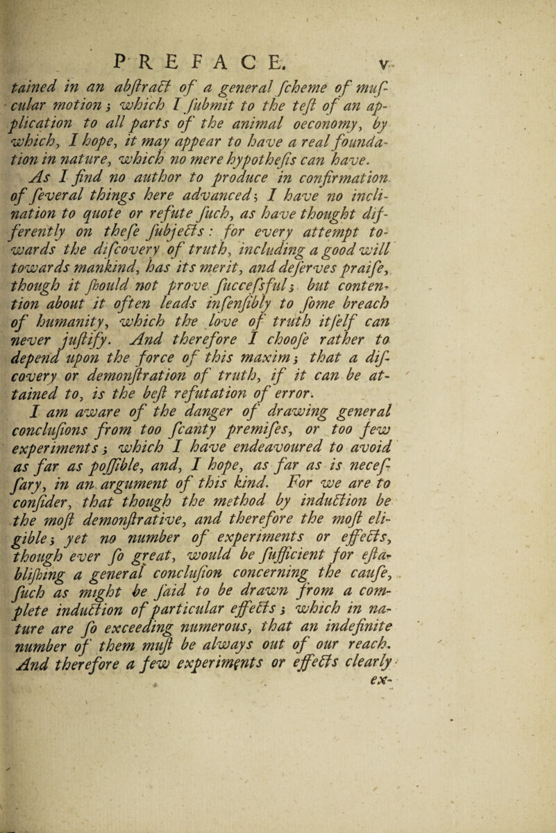 J P R E FA C E. V. tained in an abJiraB of a general fcherne of muf cular motion, which I fubmit to the teft of an ap¬ plication to all parts of the animal oeconomy^ by whichy I hope, it may appear to have a real fomida- tion in nature, which no mere hypothefis can have. As I find no author to produce in confirmation- of federal things here advanced, / have no incli¬ nation to quote or refute fuch, as have thought dif¬ ferently on thefe fubjehis: for every attempt to¬ wards the difcovery of triith, including a good will towards mayikind, has its merit, and deferves praife,. though it fhould not prove fuccefsfuh^ but content tion about it often leads infenfibly to fome breach of humanity, which the love of truth it [elf can never jufiify. And therefore I choofe rather to depend upon the force of this maxim; that a dif CQvery or demonftration of truth, if it can be at- ' tained to, is the beft refutation of error, I am aware of the danger of drawing general conclufions from too fcanty premifes, or too few experiments j which I have endeavoured to avoid as far as poffible, and, I hope, as far as is necef fary, in an. argument of this kind. For we are to confider, that though the method by induction be ‘ the moft demonfir at ive, and therefore the moft eli¬ gible, yet no number of experiments or effects, though ever fo great, would be fufficient for efiar blijhtng a general conclufion concerning the caufe,. fuch as might be faid to be drawn from a com¬ plete induEtion of particular effetts i which in na^- ture are fo exceeding numerous, that an indefinite number of them mufi be always out of our reach. And therefore a few experiments or effects clearly ^ ex-