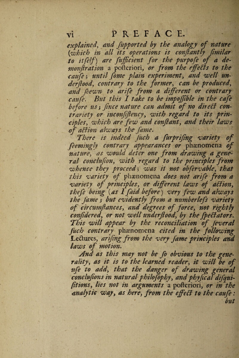 explained, and fiipported by the analogy of nature {which in all its operations is conjlantly fimilar to itfelf) are fufficient for the purpofe of a de- monftration a pofteriori, or from the effects to the catife 5 until fome plain experiment, and well un- derjlood, contrary to the former, can be produced, arid fhewn to arife from a different or contrary catife. But this I take to be impoffible in the cafe before us i Jince nature can admit of no dire& con¬ trariety or inconjiftency, with regard to its prin¬ ciples, which are few and conftant, and their laws of aBion always the fame. There is indeed fuch a furpriffng niariety of feemingly contrary appearances or phasnomena of nature, as would deter one from drawing a gene¬ ral conclufion, with regard to the principles from whence they proceed ^ was it not obfervable, that this ^variety of phxnomena does not arife from a variety of principles, or different laws of action, thefe being {as 1 faid before) very few and always the fame i but evidently from a numberlefs variety of circumfiances, and degrees of force, not rightly ' confidered, or not well underjlood, by the JpeBators. This will appear by the reconciliation of Jeveral fuch contrary phxnomena cited in the following Ledures, arifing from the very fame principles and laws of motion. And as this may not be fo obvious to the gene¬ rality, as it is to the learned reader, it will be of ufe to add, that the danger of drawing general conclufions in natural philofophy, andphyfical difqui- fitions, lies not in arguments a pofteriori, or in the analytic way,^ as here, from the effeB to the caufe: ' * ' but