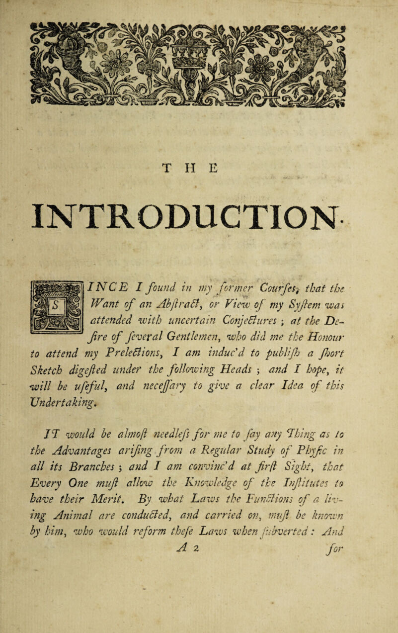 INTRODUCTION *> INCE I found in my former Courfes4 that the Want of an AbjlraCty or View of my Syftem wan attended with uncertain Conjectures ; at the De¬ fire of feveral Gentlemen, who did me the Honour to attend my Prelectionsy I am induc'd to publif a fort Sketch digefed under the following Heads ; and I hope, it will be ufeful, and necejfary to give a clear Idea of this V,- Undertaking. IT would be almofi needlefs for me to fay any Thing as to the Advantages arifing from a Regular Study of Phyfc in all its Branches $ and I am convinc'd at fir(l Sight, that Every One muft allow the Knowledge of the Inf ilutes to have their Merit. By what Laws the Functions of a liv¬ ing Animal are conducted, and carried o?i3 muft be known by him, who would reform thefe Laws when fubverted: And A 2 for