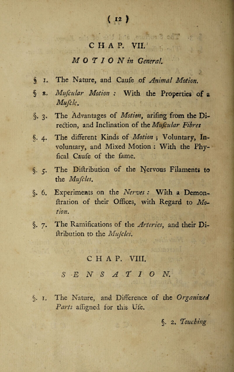 ( *2 ) ■0 1 ^ . *** A CHAP. VII.' M 0 T I O N in General. * § i. The Nature, and Caufe of Animal Motion. § s. Mufcular Motion ; With the Properties of a Mufcle. ‘ §. 3. The Advantages of Motion, arifing from the Di¬ rection, and Inclination of the MuJcular Fibres §. 4. The different Kinds of Motion ; Voluntary, In¬ voluntary, and Mixed Motion : With the Phy- fical Caufe of the fame. §. 5. The Diftribution of the Nervous Filaments to the Mufcles. §. 6. Experiments on the Nerves : With a Demon- ftration of their Offices, with Regard to Mo¬ tion. §. 7. The Ramifications of the Arteries, and their Di¬ ftribution to the Mujclest CHAP. VIII. S ENSAflO N. §. 1. The Nature, and Difference of the Organized Parts affigned for this Ufe. > §. 2. Pouching