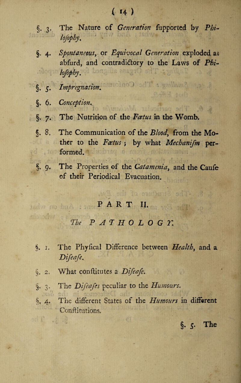 ( *4 ) V ^ §. 3. The Nature of Generation fupported by Phi- lofophy. §. 4. Spontaneous, or Equivocal Generation exploded as abfurd, and contradictory to the Laws of Phi- lofophy. - ' ^ \ f\ t f, * . ' f-*v ^ §. 5. Impregnation* §. 6. Conception. §. 7. The Nutrition of the Foetus in the Womb. §. 8. The Communication of the Blood, from the Mo¬ ther to the Foetus $ by what Mechanifm per¬ formed. §. 9. The Properties of the Catamenia, and the Caufe ©f their Periodical Evacuation. PART II. * ►. * 1 + w \ ■* ■. J m /MMmL'wffX - •* I -s ' -f 77^ PATHOLOGT.[ % 1. The Phyfical Difference between Health, and a Difeafe. ■§. 2r What conftitutes a Difeafe. §. 3. The Difeafes peculiar to the Humours. w K J ,v VI v*i . . * IF 5, a. The different States of the Humours in different T I- Confutations, /■*