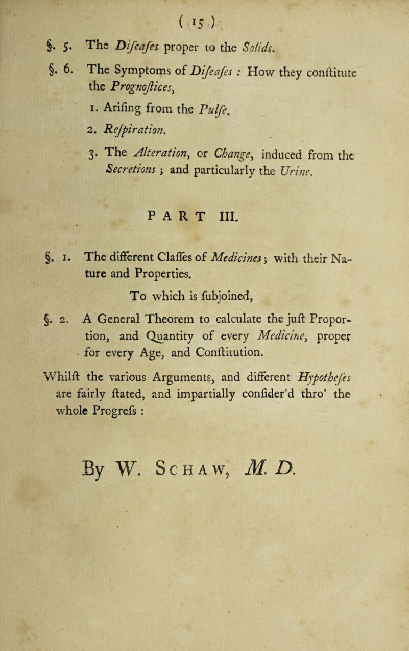 §. S- The Dlfeafes proper to the Solids. §• 6. The Symptoms of Dijeajes : How they conftitute the Prognojlices, 1. Arifing from the Pulfe. 2. Rejpiration. 3- The Alteration, or Change, induced from the Secretions 3 and particularly the UnW. PART III. §. 1. The different Clafles of Medicines 3 with their Na¬ ture and Properties. To which is fubjoined, §. 2. A General Theorem to calculate the juft Propor¬ tion, and Quantity of every Medicine, proper - for every Age, and Conftitution. Whilft the various Arguments, and different Hypothefes are fairly ftated, and impartially confider’d thro’ the whole Progrefs : By W. Schaw, M. D.