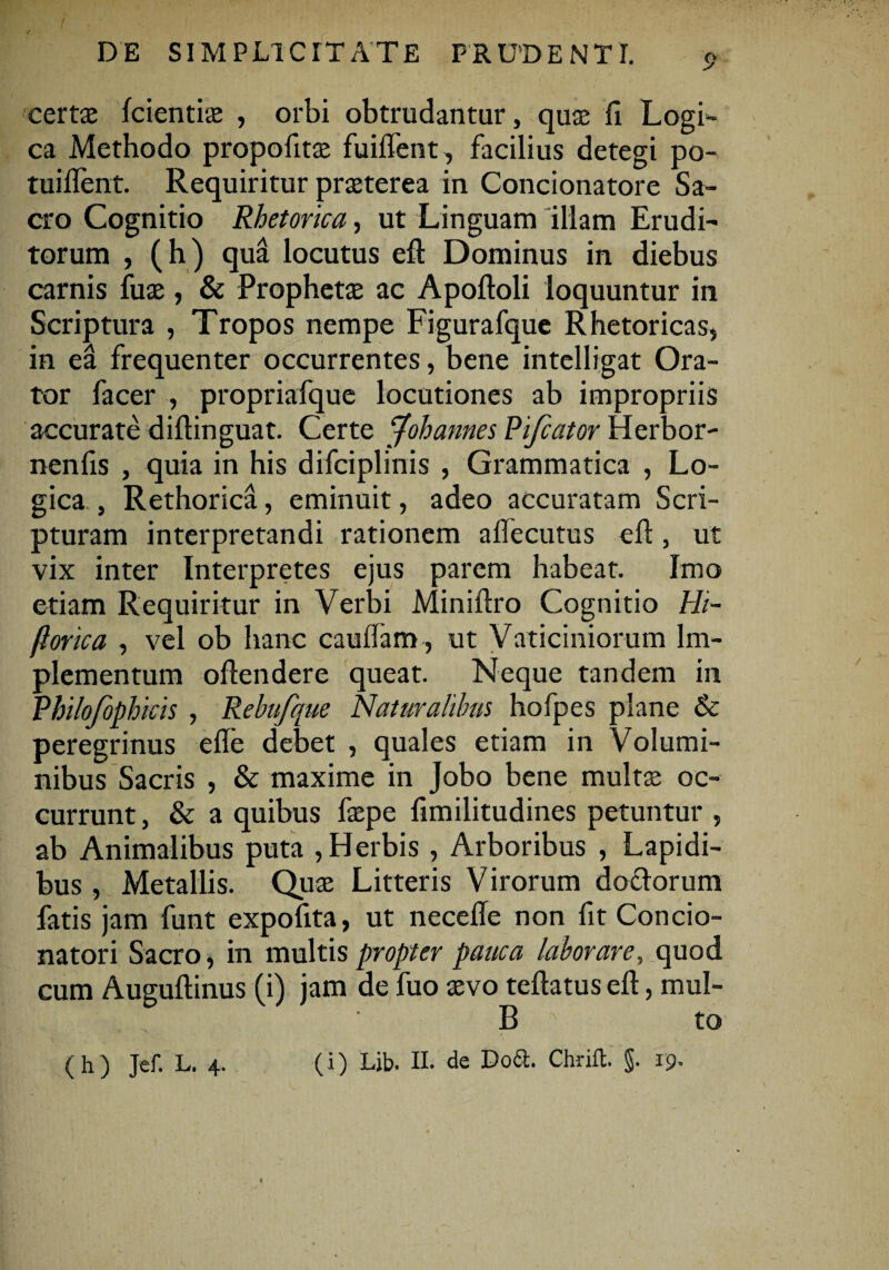 TH ■ % v \ •*' ! . ’ DE SIMPLICITATE PRUDENTI. p certae fcientiae , orbi obtrudantur, quae fi Logi¬ ca Methodo propofitae fuilTent, facilius detegi po- tuident. Requiritur praeterea in Concionatore Sa¬ cro Cognitio Rhetorica, ut Linguam illam Erudi¬ torum , (h) qua locutus efl: Dominus in diebus carnis fuse , & Prophetae ac Apoftoli loquuntur in Scriptura , Tropos nempe Figurafque Rhetoricas* in ea frequenter occurrentes, bene intelligat Ora¬ tor facer , propriafque locutiones ab impropriis accurate diflinguat. Certe Johannes Rifcator Herbor- nenfis , quia in his difciplinis , Grammatica , Lo¬ gica , Rethorica, eminuit, adeo accuratam Scri¬ pturam interpretandi rationem adecutus ed, ut vix inter Interpretes ejus parem habeat. Imo etiam Requiritur in Verbi Miniftro Cognitio Hi~ florica , vel ob hanc caudam , ut Vaticiniorum Im¬ plementum oflendere queat. Neque tandem in Rhilofophicis, Rebufque Naturalibus hofpes plane & peregrinus ede debet , quales etiam in Volumi¬ nibus Sacris , & maxime in Jobo bene multas oc¬ currunt , & a quibus faepe fimilitudines petuntur , ab Animalibus puta , Herbis , Arboribus , Lapidi¬ bus , Metallis. Quae Litteris Virorum dotlorum fatis jam funt expofita, ut necede non fit Concio- natori Sacro, in multis propter pauca laborares quod cum Auguftinus (i) jam de fuo aevo teftatus ed, mul¬ li to f ( h ) Jef. L. 4. (i) Lib. H. de Doct. Chrift. §. 19.