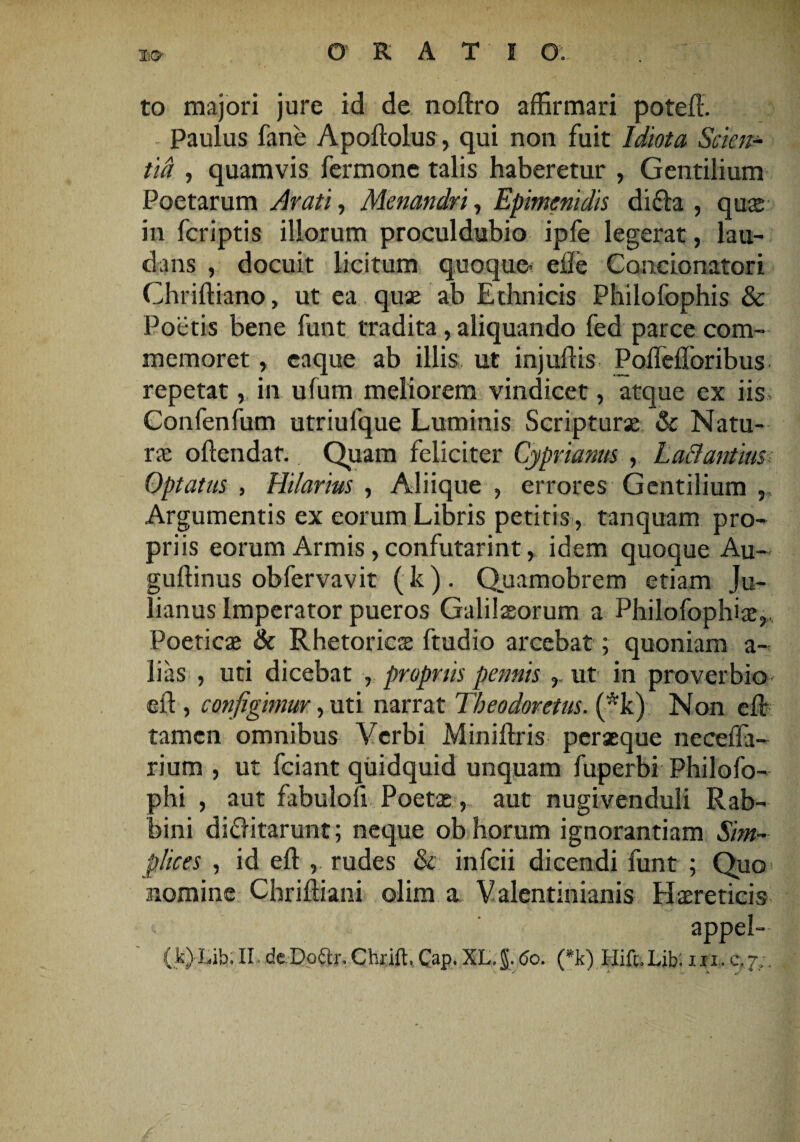 to majori jure id de noftro affirmari poteft. Paulus fane Apoftolus, qui non fuit Idiota Scien¬ tia , quamvis fermone talis haberetur , Gentilium Poetarum Arati, Menandri, Epimenidis di fla , quas in fcriptis illorum proculdubio ipfe legerat , lau¬ dans , docuit licitum quoque- ei!e Concionatori Chriftiano, ut ea quae ab Ethnicis Philofophis & Poetis bene funt tradita, aliquando fed parce com¬ memoret , caque ab illis ut injuftis Pofleflbribus repetat, in ufum meliorem vindicet, atque ex iis Confenfum utriufque Luminis Scripturae & Natu¬ rae offendat. Quam feliciter Cyprianus , LaBantius Optatus , Hilarius , Aliique , errores Gentilium , Argumentis ex eorum Libris petitis, tanquam pro¬ priis eorum Armis, confutarint, idem quoque Au- guftinus obfervavit (k) . Quamobrem etiam Ju¬ lianus Imperator pueros Galilaeorum a Philofophiae, Poeticae & Rhetoricae ftudio arcebat; quoniam a- lias , uti dicebat , propriis pennis r ut in proverbio eft , configimur, uti narrat Theodoretus. (*k) Non eft: tamen omnibus Verbi Miniftris peraeque necefla- rium , ut fciant quidquid unquam fuperbi Philofo- phi , aut fabuloli Poetae, aut nugivenduli Rab- bini diflitarunt; neque ob horum ignorantiam Sim¬ plices , id eft , rudes & infcii dicendi funt ; Quo nomine Chriftiani olim a V alentinianis Haereticis appel¬