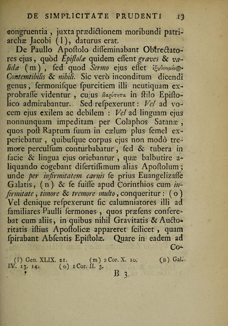 congruentia , juxta prtedi&ionem moribundi patri¬ archae Jacobi (1), daturus erat. De Paullo Apoftolo diifeminabant Obtre&ato- res ejus, quod Epifiola quidem eflentgraves & va¬ lida (m) , fed quod Sermo ejus eflet Gontemtibilis & nihili. Sic vero inconditum dicendi genus, fermonifque fpureitiem illi neutiquam ex¬ probra <I'e videntur , cujus /3agu-orr* in ftilo EpilPo- lico admirabantur. Sed refpexerunt: Vel ad vo¬ cem ejus exilem ac debilem : Vel ad linguam ejus nonnunquam impeditam per Colaphos Satanae , quos poft Raptum fuum in caelum- plus femel ex¬ periebatur , quibufque corpus ejus non modo tre¬ more perculfum conturbabatur, fed & tubera in facie & lingua ejus oriebantur , quae balbutire a- liquando cogebant difertiffimum alias Apoftolum; unde per infirmitatem carnis fe prius Euangelizalle Galatis, (n) & fe fuifle apud Corinthios cum in¬ firmitate , timore & tremore multo, conqueritur : ( o ) Vel denique refpexerunt fic calumniatores illi ad familiares Paulli fermones , quos praefens confere^ bat cum aliis, in quibus nihil Gravitatis & Audio* ritatis iftius Apoftolicae appareret fcilicet , quam fpirabant Abfentis Epiftolae. Quare in eadem ad Co* (1) Gen. XLIX. 21. (m) 2 Cor. X. 10; (n) GaL- IV. 13. 14,. (o) 1C0r. il. 3.