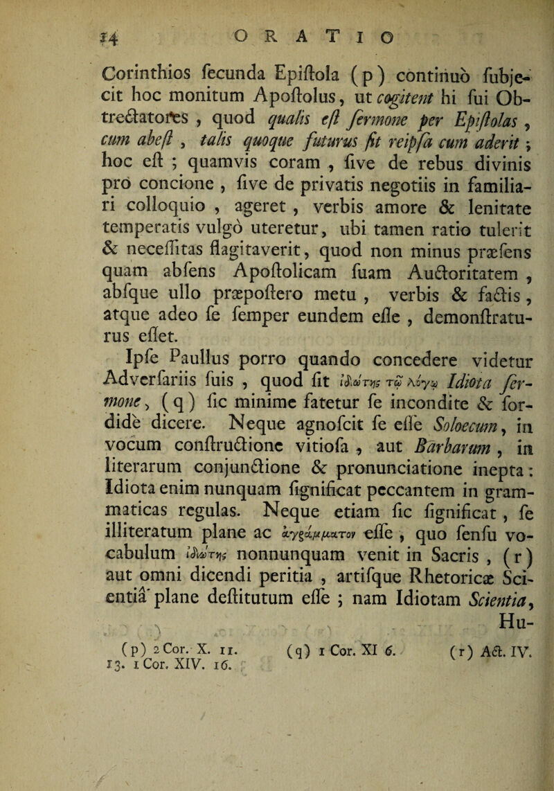 Corinthios fecunda Epiftola (p) continuo fubje¬ cit hoc monitum Apoftolus, ut cogitent hi fui Qb- tre&atofes , quod quala efl fermone per Epiftolas , cum abeft , talis quoque futurus fit reipfd cum aderit; hoc eft ; quamvis coram , five de rebus divinis pro concione , five de privatis negotiis in familia¬ ri colloquio , ageret , verbis amore & lenitate temperatis vulgo uteretur, ubi tamen ratio tulerit & neceilitas flagitaverit, quod non minus praefens quam abfens Apoftolicam fuam Au&oritatem , abfque ullo praepoftero metu , verbis & fa£lis, atque adeo fe femper eundem efle , demonftratu- rus eflet. Ipfe Paullus porro quando concedere videtur Adverfariis fuis , quod fit iiiCOTiqs TZ A oyy Idiota fer~ mone> (q) fic minime fatetur fe incondite & for- dide dicere. Neque agnofcit fe efle Soloecum, in vocum conftru&ione vitiofa , aut Barbarum , in literarum conjunctione & pronunciatione inepta: Idiota enim nunquam fignificat peccantem in gram¬ maticas regulas. Neque etiam fic fignificat , fe illiteratum plane ac fiu.To> efle , quo lenfu vo¬ cabulum nonnunquam venit in Sacris , (r) aut omni dicendi peritia , artifque Rhetoricae Sci¬ entia plane deftitutum efle ; nam Idiotam Scientia, Hu- 13. iCor. XIV. 16.
