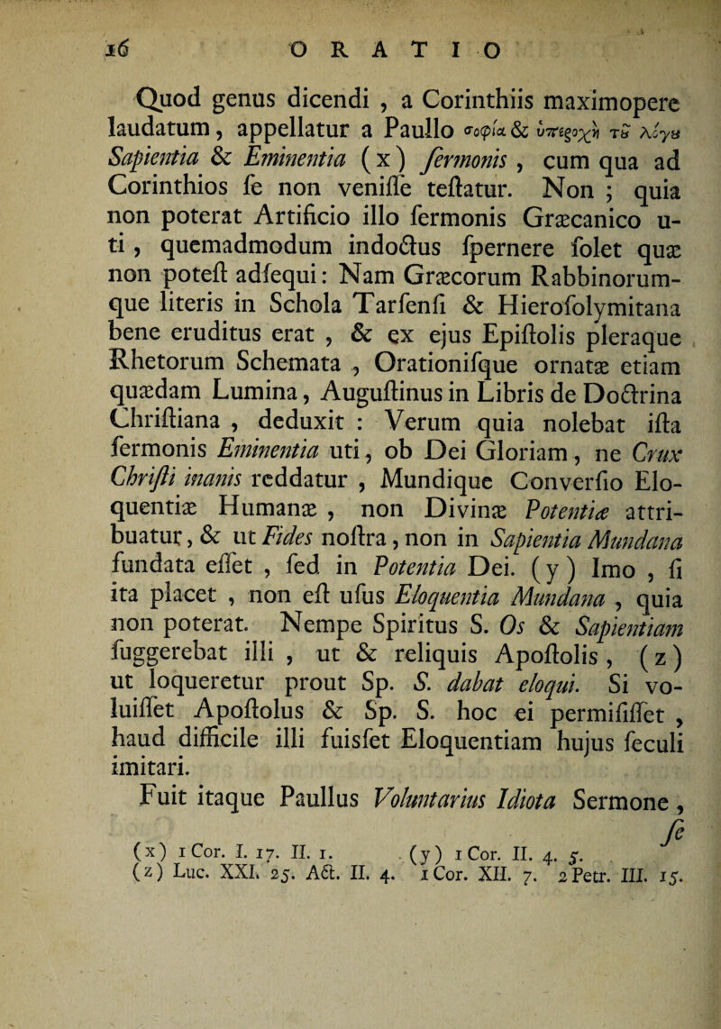 Quod genus dicendi , a Corinthiis maximopere laudatum, appellatur a Paullo &o(picL&C Aoy& Sapientia & Eminentia ( x ) fermonis , cum qua ad Corinthios fe non veniffe teftatur. Non ; quia non poterat Artificio illo fermonis Graecanico u- ti, quemadmodum indo&us fpernere folet quae non potefl: adfequi: Nam Graecorum Rabbinorum- que literis in Schola Tarlenfi & Hierofolymitana bene eruditus erat , & ex ejus Epiftolis pleraque Rhetorum Schemata , Orationifque ornatae etiam quaedam Lumina, Auguftinus in Libris de Do&rina Chriftiana , deduxit : Verum quia nolebat ifta fermonis Eminentia uti, ob Dei Gloriam, ne Crux Chrifti inanis reddatur , Mundique Converfio Elo¬ quentiae Humanae , non Divinae Potentia attri¬ buatur , & ut Fides noftra, non in Sapientia Mundana fundata effet , fed in Potentia Dei. (y ) Imo , fi ita placet , non eft ufus Eloquentia Mundana , quia non poterat. Nempe Spiritus S. Os & Sapientiam fuggerebat illi , ut & reliquis Apoftolis , (z) ut loqueretur prout Sp. S. dabat eloqui. Si vo- luiflet Apoftolus & Sp. S. hoc ei permififiet , haud difficile illi fuisfet Eloquentiam hujus feculi imitari. Fuit itaque Paullus Voluntarius Idiota Sermone, • ; fe (x) iCor. I. 17. 11. r. . (y) iCor. II. 4. j.