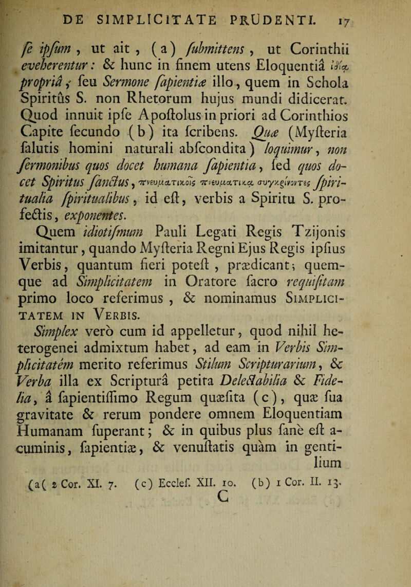 17 fe ipjum , ut ait , ( a) fubmittens , ut Corinthii eveherentur: & hunc in finem utens Eloquentia i propria,' feu Sermone fapientia illo, quem in Schola Spiritus S. non Rhetorum hujus mundi didicerat. Quod innuit ipfe Apoftolus in priori ad Corinthios Capite fecundo (b) ita fcribens. Qua (Myfteria falutis homini naturali abfcondita) loquimur, non fermonibus quos docet humana fapientia, fed quos do¬ cet SpiritUS JanfluS )'Xnutxa.TiKO\$ 'TtmfJ.a.Tix.a. avyx.gmms JplVl- tualia fpiritualibus, id eft, verbis a Spiritu S. pro¬ fectis, exponentes. Quem idiotifmum Pauli Legati Regis Tzijonis imitantur, quando Myfteria Regni Ejus Regis ipfius Verbis, quantum fieri poteft , prxdicant; quem¬ que ad Simplicitatem in Oratore facro requifitatn primo loco referimus , & nominamus Simplici¬ tatem in Verbis. Simplex vero cum id appelletur, quod nihil he- terogenei admixtum habet, ad eam in Verbis Sim¬ plicitatem merito referimus Stilum Scripturarium, & Verba illa ex Scriptura petita Deleftabilia & Fide¬ lia , ii fapientiflimo Regum qusefita ( c), qute fua gravitate & rerum pondere omnem Eloquentiam Humanam fuperant; & in quibus plus fane eft a- cuminis, fapientias, & venuftatis quam in genti¬ lium