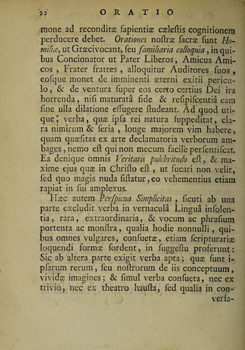 ‘1 mone ad reconditas fapientias caeleftis cognitionem perducere debet. Orationes noftras facrae funt Ho- milice, ut Graecivocant, feu familiaria colloquia, in qui¬ bus Condonator ut Pater Liberos, Amicus Ami¬ cos , Frater fratres , alloquitur Auditores fuos , eofquc monet de imminenti «terni exitii pericu¬ lo, & de ventura fuper eos certo certius Dei ira horrenda, nifi maturata fide & refipifcentia eam fine ulla dilatione effugere ftudeant. Ad quod uti¬ que; verba, quas ipfa rei natura fuppeditat, cla¬ ra nimirum & feria , longe majorem vim habere, quam quaefitas ex arte declamatoria verborum am¬ bages , nemo eft qui non mecum facile perfentifcat. Ea denique omnis Veritatis pulchritudo efi, & ma¬ xime ejus quae in Chrifio efi , ut fucari non velit, fed quo magis nuda fiftatur, eo vehementius etiam rapiat in fui amplexus. Hasc autem Perfpicua Simplicitas , ficuti ab una parte excludit verba in vernacula Lingua infolen- tia, rara, extraordinaria, & vocum ac phrafium portenta ac monfira, qualia hodie nonnulli, qui¬ bus omnes vulgares, confuetas, etiam fcripturariae loquendi form« fordent, in fuggeftu proferunt: Sic ab altera parte exigit verba apta; quas funt i- pfarum rerum, feu nofirorum de iis conceptuum, vividas imagines; & fimul verba confueta, nec ex trivio, nec ex theatro haufta, fed qualia in con- ’ ' verla-