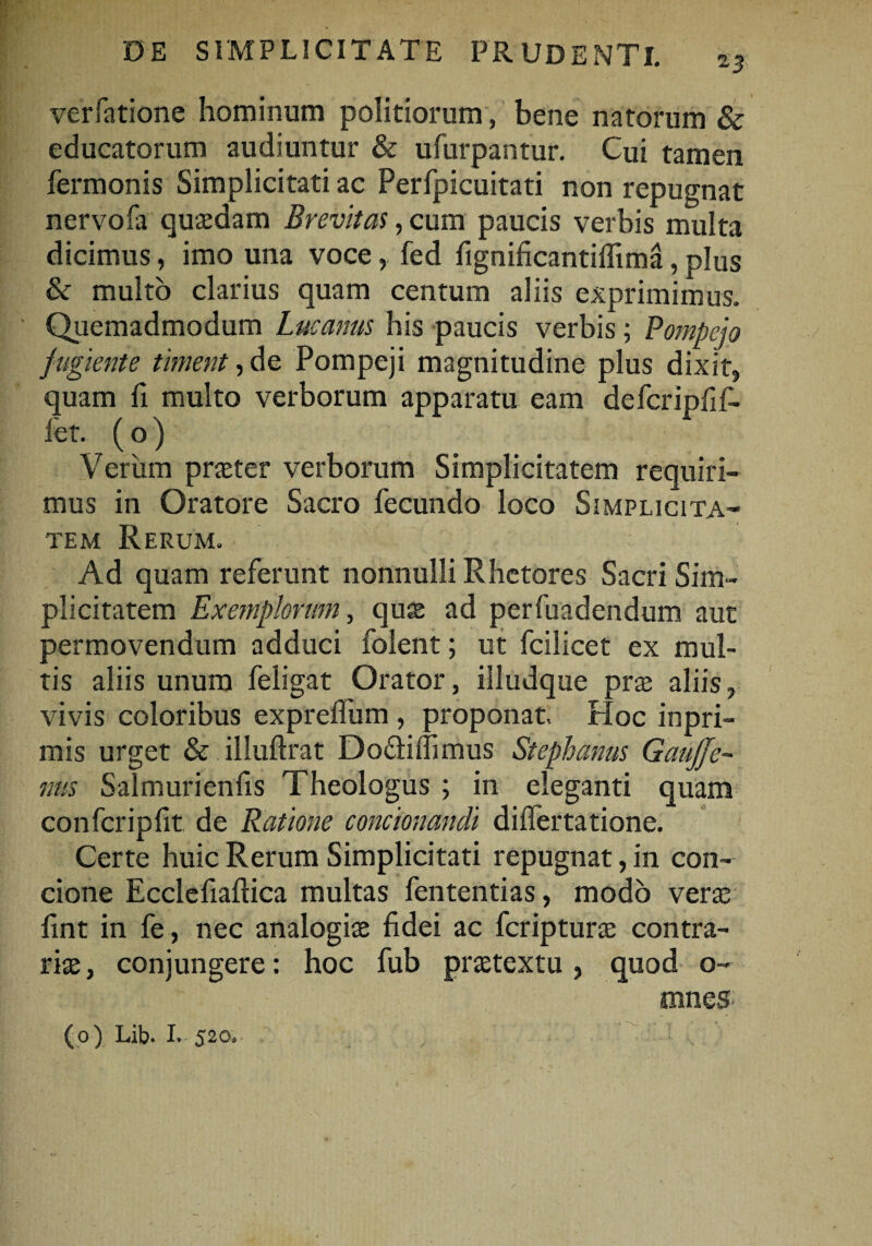 13 verfatione hominum politiorum, bene natorum & educatorum audiuntur & ufurpantur. Cui tamen fermonis Simplicitati ac Perfpicuitati non repugnat nervofa quasdam Brevitas, cum paucis verbis multa dicimus, imo una vocefed fignificantilfima, plus & multo clarius quam centum aliis exprimimus. Quemadmodum Lucanus his paucis verbis; Pompejo fugiente timent, de Pompeji magnitudine plus dixit, quam fi multo verborum apparatu eam defcripfif- let. ( o) Verum praeter verborum Simplicitatem requiri¬ mus in Oratore Sacro fecundo loco Simplicita¬ tem Rerum. ^ Ad quam referunt nonnulli Rhetores Sacri Sim¬ plicitatem Exemplorum, quae ad perfuadendum aut permovendum adduci folent; ut fcilicet ex mul¬ tis aliis unum feligat Orator, illudque prae aliis, vivis coloribus expreflum , proponat. Hoc inpri- mis urget & illuftrat Docliflimus Stephaniis GauJJe- nus Sal muri en fis Theologus ; in eleganti quam confcripfit de Ratione condonandi differtatione. Certe huic Rerum Simplicitati repugnat, in con¬ cione Ecclefiaftica multas fententias, modo verae fint in fe, nec analogiae fidei ac fcripturae contra¬ riae, conjungere: hoc fub praetextu, quod o- mneS'