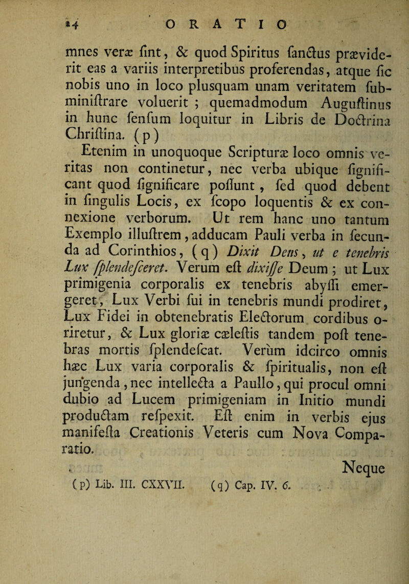 mnes vera; fint, & quod Spiritus fandus provide¬ rit eas a variis interpretibus proferendas, atque fic nobis uno in loco plusquam unam veritatem fub- miniftrare voluerit ; quemadmodum Auguflinus in hunc fenfum loquitur in Libris de Dodrina Chridina. (p) Etenim in unoquoque Scripturo loco omnis ve¬ ritas non continetur, nec verba ubique fignifi- cant quod lignificare poliunt , fed quod debent in lingulis Locis, ex fcopo loquentis & ex con¬ nexione verborum. Ut rem hanc uno tantum Exemplo illullrem, adducam Pauli verba in fecun¬ da ad Corinthios, (q) Dixit Dens, ut e tenebris Lux [plendefceret. Verum elt dixijje Deum ; ut Lux primigenia corporalis ex tenebris abylli emer¬ geret, Lux Verbi fui in tenebris mundi prodiret, Lux Fidei in obtenebratis Eledorum cordibus o- riretur, & Lux glorio colellis tandem poli tene¬ bras mortis fplendefcat. Verum idcirco omnis hoc Lux varia corporalis & fpiritualis, non ell jungenda , nec intelleda a Paullo, qui procul omni dubio ad Lucem primigeniam in Initio mundi produdam refpexit. Eli enim in verbis ejus manifeda Creationis Veteris cum Nova Compa¬ ratio. v Neque