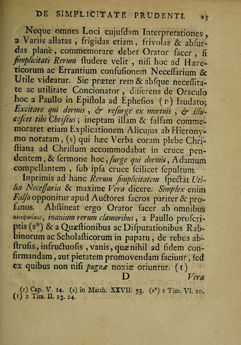 -Neque omnes Loci cujufdam Interpretationes, a Variis allatas , frigidas etiam, frivolas & abfur- das plane, commemorare debet Orator facer , fi fvmplicitati Rerum {ludere velit , nifi hoc ad Hcre¬ ticorum ac Errantium confufionem Necelfarium & Utile videatur. Sic praeter rem&abfque necefiita- te ac utilitate Condonator , dilferens de Oraculo hoc a Paullo in Epifiola ad Ephefios (r) laudato; Excitare qui dormii, & rejiirge ex mortuis , & illu- eefcet tibi Cbri/tus; ineptam illam & falfam comme¬ moraret etiam Explicationem Alicujus ab Hierony¬ mo notatam, (s) qui haec Verba coram plebe Chri- {liana ad Chriftum accommodabat in cruce pen¬ dentem , & fermone hoc,[urge qui dormis, Adamum compellantem , fub ipfa cruce fcilicet fepultum. Inprimis ad hanc Rerum jimplicitatem fpedlat Uti¬ lia NecejJaria & maxime Vera dicere. Simplex enim Faljo opponitur apud Auflores facros pariter & pro¬ fanos. Abftineat ergo Orator facer ab omnibus xm^ahcui, inanium rerum clamoribus, a Paullo profcri- ptis (s*) & a Quaeftionibus ac Difputationibus Rab- binorum ac Scholafticorum in papatu, de rebus ab- ftrufis, infru&uofis , vanis, que nihil ad fidem con¬ firmandam , aut pietatem promovendam faciunt, fed ex quibus non nifi pugna noxiae oriuntur. (t) D Vera (r) Cap. V. 14. (s) in Matth. XXVII. 35. (s*) x Tim. VI. 20.