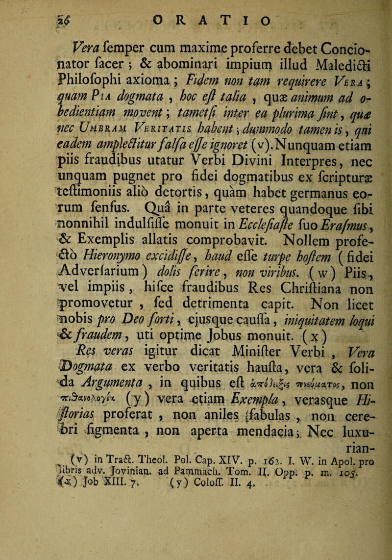 iV*' ' ' * ... ' • , .A femper cum maxime proferre debet Condo¬ nator facer ; & abominari impium illud Maledi&i Philofophi axioma; Fidem non tam requirere Vera ; quam Pia dogmata , hoc ejl talia , quas animum ad o- bedientiam movent; tametfi inter ea plurima fint, qu£ nec Umbram Veritatis habent; dummodo tamen is, qui eadem ampleftitur falfaefje ignoret (v).Nunquam etiam piis fraudibus utatur Verbi Divini Interpres, nec unquam pugnet pro fidei dogmatibus ex fcripturas tefiimoniis alio detortis, quam habet germanus eo¬ rum fenfus. Qui in parte veteres quandoque fibi nonnihil indulfilfe monuit in Ecclejiafle fuo Er afmus, s& Exemplis allatis comprobavit. Nollem profe¬ ro Hieronymo excidijje, haud efle turpe hojlem ( fidei Ad ver larium) dolis ferire, non viribus, (w) Piis, vel impiis , hifce fraudibus Res ChrifHana non ipromovetur , fed detrimenta capit. Non licet nobis pro Deo forti, ejusque cauifa, iniquitatem loqui Se,fraudem, uti optime Jobus monuit, (x) Res veras igitur dicat Minifter Verbi , Vera 'Dogmata ex verbo veritatis haufta, vera & foli- da Argumenta , in quibus eft cLTTohifys 'nnifJux.TQs 9 IlOIl ‘vti&HAoyh (y) vera etiam Exempla, verasque Hi~ florias proferat , non aniles (fabulas , non cere¬ bri figmenta , non aperta mendacia ■, Nec luxu- rian- (v) in Traft. Theol. Pol. Cap. XIV. p. 162. I. W. in Apol. pro libris adv. Jovinian. ad Pammach. Tom. II. Opp. p. m. 105.