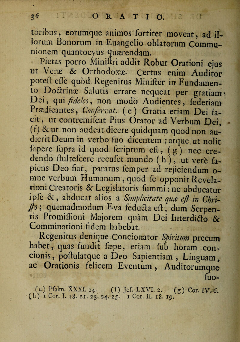 torrhos, eorumque animos fortiter moveat, ad il¬ lorum Bonorum in Euangelio oblatorum Commu¬ nionem quantocyus quaerendam. Pietas porro Miniftri addit Robur Orationi eius ut Verae' & Orthodoxae. Certus enim Auditor potefi: efle quod Regenitus Minifter in Fundamen¬ to Dottrinae Salutis errare nequeat per gratiam Dei, qui fideles, non modo Audientes, fedetiam Praedicantes, Confervat. (e) Gratia etiam Dei fa¬ cit, ut contremifcat Pius Orator ad Verbum Dei, (fj &ut non audeat dicere quidquam quod non au¬ dierit Deum in verbo fuo dicentem ; atque ut nolit fapere fupra id quod fcriptum eff,. (g) nec cre¬ dendo fiultefcere recufet mundo ( h ) , ut vere fa- piens Deo fiat, paratus femper ad rejiciendum o- mne verbum Humanum, quod fe opponit Revela¬ tioni Creatoris &c Legislatoris fummi: ne abducatur ipfe &, abducat alios a Simplicitate qua eft in Chri- fto; quemadmodum EVa fedu&a efi, dum Serpen¬ tes Promifiioni Majorem quam Dei Interdidlo & Comminationi fidem habebat. Regenitus denique Concionator Spiritum precum' habet, quas fundit faepe, etiam fub horam con¬ cionis , poftulatque a Deo Sapientiam , Linguam, ac Orationis felicem Eventum, Auditorumque fuo- , 0 (e) Pfalm. XXXI. 24. (f) Jef. LXVI. 2. (g) Cor. IV.6.