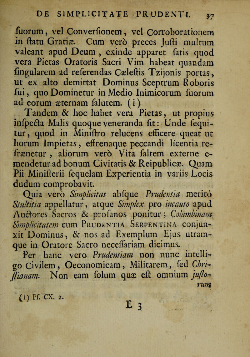 filorum, vel Converfionem, vel Corroborationem in ftatu Gratias. Cum vero preces Jufti multum valeant apud Deum , exinde apparet fatis quod vera Pietas Oratoris Sacri Vim habeat quandam lingularem ad referendas Casleftis Tzijonis portas, ut ex alto demittat Dominus Sceptrum Roboris fui, quo Dominetur in Medio Inimicorum fuorum ad eorum asternam falutem. (i) Tandem & hoc habet vera Pietas, ut propius infpe&a Malis quoque veneranda fit: Unde fequi- tur, quod in Miniftro relucens efficere queat ut horum Impietas, eflrenaque peccandi licentia re- frasnetur , aliorum vero Vita faltem externe e- mendetur ad bonum Ci vitatis & Reipublicas. Quam Pii Minifterii fequelam Experientia in variis Locis dudum comprobavit. Quia vero Simplicitas abfque Prudentia merito Stultitia appellatur, atque Simplex pro incauto apud Au&ores Sacros & profanos ponitur; Columbinam Simplicitatem cum Prudentia Serpentina conjun¬ xit Dominus^ & nos ad Exemplum Ejus utram¬ que in Oratore Sacro neceffariam dicimus. Per hanc vero Prudentiam non nunc intelli- go Civilem, Oeconomicam, Militarem, fed Chri- flianam. Non eam folum quas eft omnium jufto- rum (i) Pf. cx. 2. E 3.