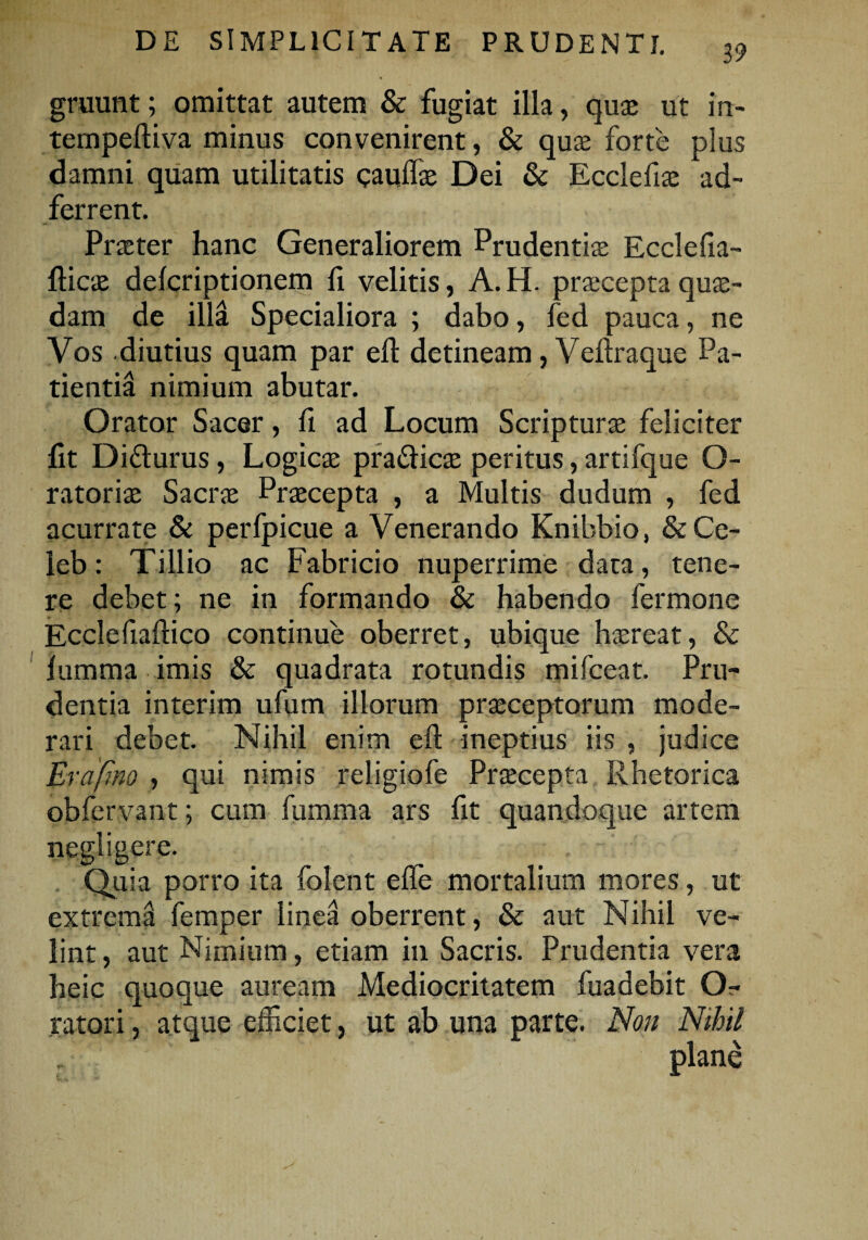 39 gruunt; omittat autem & fugiat illa, quae ut in- tempeftiva minus convenirent, & quae forte plus damni quam utilitatis caullae Dei & Ecclefix ad- ferrent. Praeter hanc Generaliorem Prudentis Ecclefia- flicae delcriptionem fi velitis, A. H. praecepta quae¬ dam de illa Specialiora ; dabo, fed pauca, ne Vos diutius quam par efi detineam, Veftraque Pa¬ tientia nimium abutar. Orator Sacer, fi ad Locum Scripturae feliciter fit Difturus, Logicae praflicae peritus, artifque O- ratoris Sacrae Praecepta , a Multis dudum , fed acurrate & perfpicue a Venerando Knibbio, & Ce- leb: Tillio ac Fabricio nuperrime data, tene¬ re debet; ne in formando & habendo fermone Ecclefiaftico continue oberret, ubique haereat, & lumma imis & quadrata rotundis mifceat. Pru¬ dentia interim ufum illorum praeceptorum mode¬ rari debet. Nihil enim efi: ineptius iis , judice Erafino , qui nimis religiofe Praecepta Rhetorica obfervant; cum fumma ars fit quandoque artem negligere. Quia porro ita folent elfe mortalium mores, ut extrema femper linea oberrent, & aut Nihil ve¬ lint, aut Nimium, etiam in Sacris. Prudentia vera heic quoque auream Mediocritatem fuadebit O- ratori, atque efficiet, ut ab una parte. Non Nihil plane