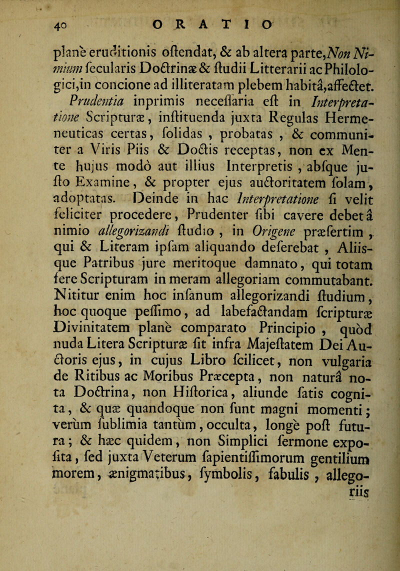 plane eruditionis offendat, & ab altera parte,Non Ni¬ mium fecularis Do£Irinae& fludii Litterarii ac Philolo- gici,in concione ad illiteratam plebem habita,affe&et. Prudentia inprimis neceflaria eft in Interpreta¬ tione Scripturae, inflituenda juxta Regulas Herme- neuticas certas, folidas , probatas , & communi¬ ter a Viris Piis & Do&is receptas, non ex Men¬ te hujus modo aut illius Interpretis , abfque ju- flo Examine, & propter ejus au&oritatem folam, adoptatas. Deinde in hac Interpretatione Ii velit feliciter procedere, Prudenter flbi cavere debet & nimio allegorizandi fludio , in Origene pr re ferti m qui & Literam ipfam aliquando deferebat , Aliis¬ que Patribus jure meritoque damnato, qui totam fere Scripturam in meram allegoriam commutabant. Nititur enim hoc infanum allegorizandi fludium, hoc quoque peflimo, ad labefa&andam fcriptura Divinitatem plane comparato Principio , quod nuda Litera Scriptura fit infra Majeftatem Dei Au- cforis ejus, in cujus Libro fcilicet, non vulgaria de Ritibus ac Moribus Pracepta, non natura no¬ ta Do&rina, non Hiflorica, aliunde fatis cogni¬ ta , & quse quandoque non funt magni momenti; verum fublimia tantum , occulta, longe poft futu¬ ra ; & hsec quidem, non Simplici fermone expo- fita, fed juxta Veterum fapientiflimorum gentilium morem, aenigmatibus, fymbolis, fabulis , allego¬ riis