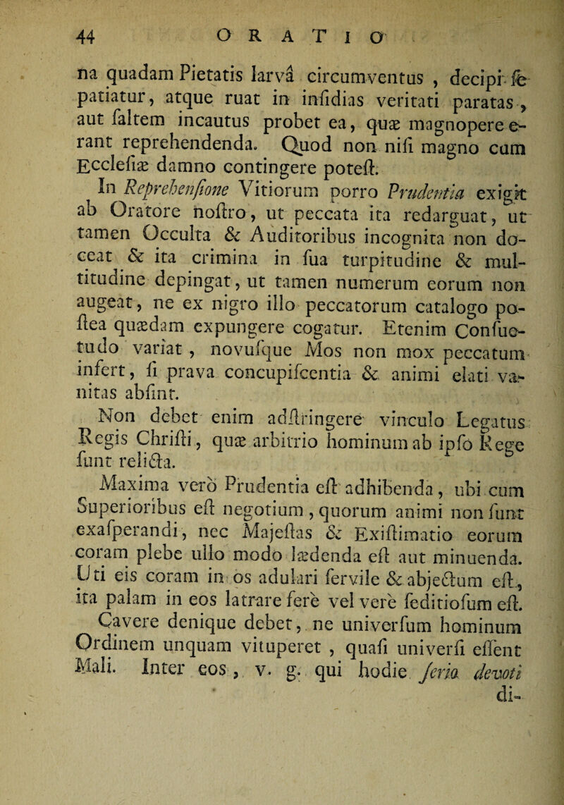 na quadam Pietatis larva circumventus , decipi fe patiatur, atque ruat in imfidias veritati paratas , aut faltem incautus probet ea, quae magnoperee- rant reprehendenda. Quod non nili magno cum Ecclefite damno contingere potelb _ Reprehenfione Vitiorum porro Prudentia exigit ab Oratore noftro, ut peccata ita redarguat, ut tamen Occulta & Auditoribus incognita non do¬ ceat & ita crimina in fua turpitudine & mul¬ titudine depingat, ut tamen numerum eorum non augeat , ne ex nigro illo peccatorum catalogo pa- ftea quaedam expungere cogatur. Etenim Confue- tudo variat , novulque Mos non mox peccatum- infert, fi prava concupifcentia & animi elati va¬ nitas abfmt. Non debet enim adfiringere vinculo Legatus Regis Chriili, quse arbitrio hominum ab ipfo Rege funt relifta. Maxima vero Prudentia eli adhibenda, ubi cum Superioribus eft negotium , quorum animi non funt exafperandi, nec Majeftas & Exiliimatio eorum coram plebe ullo modo 1 sedenda e ii aut minuenda. Uti eis coram im os adulari fervile & abjectura efl, ita palam in eos latrare fere vel vere ledinofum efl. Cavere denique debet, ne univerfum hominum Ordinem unquam vituperet , quali uni ver 11 edent Mali, inter eos, v. g. qui hodie. jeria devoti di-