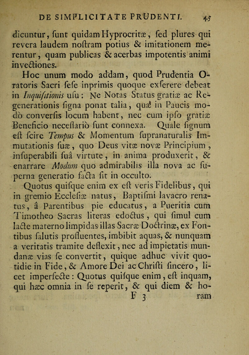 dicuntur, funt quidam Hyprocritae, fed plures qui revera laudem noftram potius & imitationem me¬ rentur, quam publicas & acerbas impotentis animi invediones. ' Hoc unum modo addam, quod Prudentia O ratoris Sacri fefe inprimis quoque ex fer er e debeat in Inqmfitionis ufu : Ne Notas Status gratis ac Re¬ generationis ligna ponat talia, quaJ in Paucis mo¬ do converfis locum habent, nec cum ipfo gratiae Beneficio neceflario funt connexa. Quale fignum eft fcire Tempus & Momentum fupranaturalis Im¬ mutationis fus , quo Deus vitae novae Principium , infuperabi-li fua virtute, in anima produxerit, & enarrare Modum quo admirabilis illa nova ac fti- perna generatio fada fit in occulto. Quotus quifque enim ex eft veris Fidelibus, qui in gremio Ecclefis natus, Baptifmi lavacro rena¬ tus , a Parentibus pie educatus, a Pueritia cum Timotheo Sacras literas edodus, qui fimul eum lade materno limpidas illas Sacrae Dodrins, ex Fon¬ tibus falutis profluentes, imbibit aquas, & nunquam a veritatis tramite deflexit, nec ad impietatis mun¬ dans vias fe convertit, quique adhuc vivit quo¬ tidie in Fide, & Amore Dei ac Chrifti fincero, li¬ cet imperfede : Quotus quilque enim , eft. inquam, qui hsc omnia in fe reperit, & qui diem & ho- .. . ,. F 3 , ram