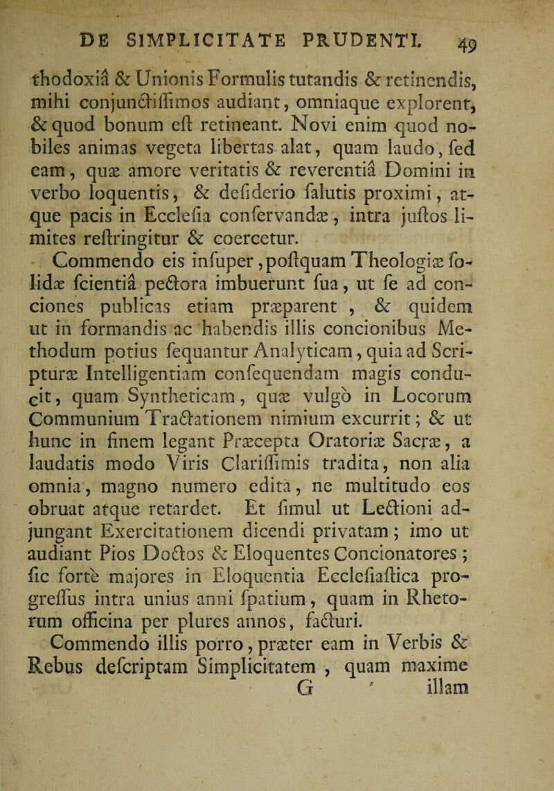 thodoxiil & Unionis Formulis tutandis & retinendis, mihi conjundiffimos audiant, omniaque explorent, & quod bonum eft retineant. Novi enim quod no¬ biles animas vegeta libertas alat, quam laudo, fed eam, quae amore veritatis & reverentia Domini in verbo loquentis, & defiderio falutis proximi, at¬ que pacis in Ecclefia confervandae, intra juftos li¬ mites reftringitur & coercetur. Commendo eis infuper ,pofiquam Theologiae fo- lidae fcientia pedora imbuerunt fua, ut fe ad con¬ ciones publicas etiam praeparent , & quidem ut in formandis ac habendis illis concionibus Me¬ thodum potius fequantur Analyticam, quia ad Scri¬ pturae Intelligentiam confequendam magis condu¬ cit, quam Syntheticam, quae vulgo in Locorum Communium Tradationem nimium excurrit; & ut hunc in finem legant Praecepta Oratoriae Sacrae, a laudatis modo Viris Clariffimis tradita, non alia omnia, magno numero edita, ne multitudo eos obruat atque retardet. Et fimul ut Ledioni ad¬ jungant Exercitationem dicendi privatam; imo ut audiant Pios Dodos & Eloquentes Concionatores ; fic forte majores in Eloquentia Ecclefiaftica pro- grelfus intra unius anni fpatium, quam in Rheto¬ rum officina per plures annos, faduri. Commendo illis porro, prae ter eam in Verbis & Rebus defcriptam Simplicitatem , quam maxime G 5 illam