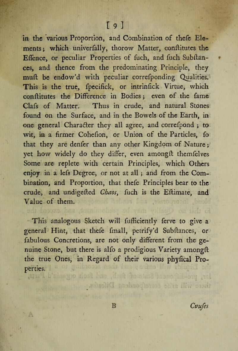 in the various Proportion, and Combination of thefe Ele¬ ments; which univerfally, thorow Matter, conftitutes the EfTence, or peculiar Properties of fuch, and fuch Subftan- ces, and thence from the predominating Principle, they muft be endow’d with peculiar correfponding Qualities. This is the true, fpecifick, or intrinfick Virtue, which conftitutes the Difference in Bodies; even of the fame Clafs of Matter. Thus in crude, and natural Stones found on the Surface, and in the Bowels of the Earth, in one general Charadter they all agree, and correfpond ; to wit, in a firmer Cohefion, or Union of the Particles, fo that they are denfer than any other Kingdom of Nature; yet how widely do they differ, even amongft themfelves Some are replete with certain Principles, which Others enjoy in a lefs Degree, or not at all; and from the Com¬ bination, and Proportion, that thefe Principles bear to the crude, and undigefted Chaos, fuch is the Eftimate, and Value of them. This analogous Sketch will fufticiently ferve to give a general Hint, that thefe fmall, petrify’d Subftances, or fabulous Concretions, are not only different from the ge¬ nuine Stone, but there is alfo a prodigious Variety amongft the true Ones, in Regard of their various phyfical Pro¬ perties. B Ctnifes