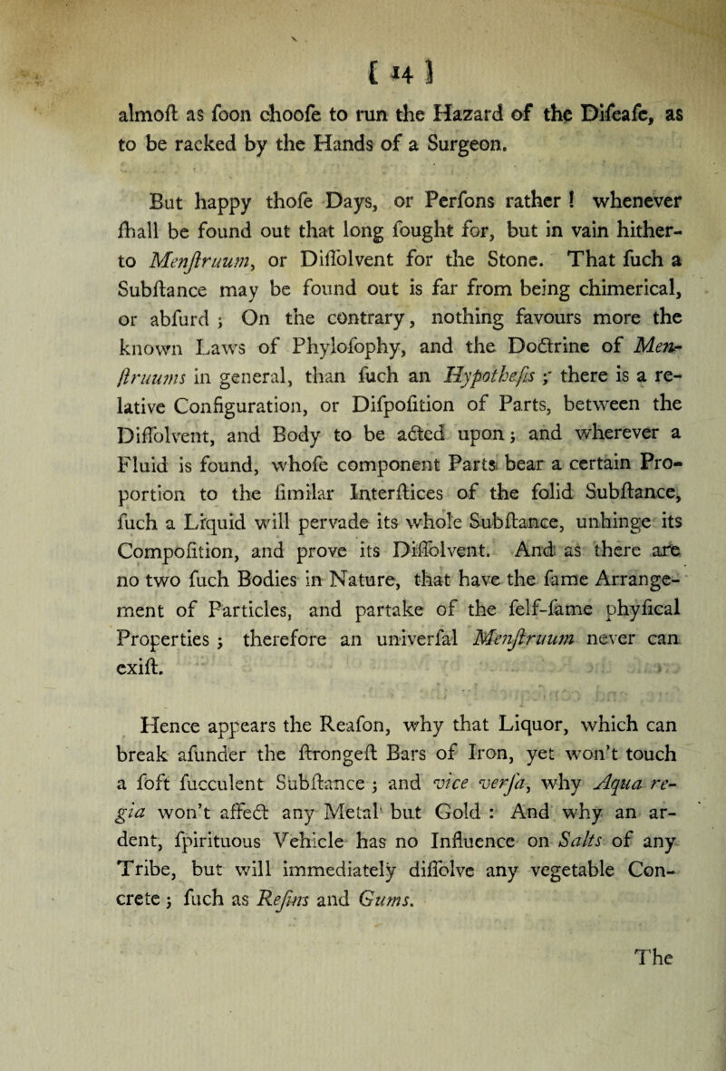 [ *4 3 almoft as foon choofe to run the Hazard of the Difeafe, as to be racked by the Hands of a Surgeon* But happy thofe Days, or Perfons rather ! whenever fhall be found out that long fought for, but in vain hither¬ to Menflruum, or Diflolvent for the Stone. That fuch a Subftance may be found out is far from being chimerical, or abfurd ; On the contrary, nothing favours more the known Laws of Phylofophy, and the Dodrine of Men- ftruums in general, than fuch an Hypothecs ;* there is a re¬ lative Configuration, or Difpofition of Parts, between the Diflolvent, and Body to be aded upon; and wherever a Fluid is found, whofe component Parts bear a certain Pro¬ portion to the fimilar Xnterftices of the folid Subftance, fuch a Liquid wall pervade its whole Subftance, unhinge its Compofition, and prove its Diflolvent. And as there are no two fuch Bodies in Nature, that have the fame Arrange¬ ment of Particles, and partake of the felf-fame phyfical Properties ; therefore an univerfal Menjtruum never can exift. Hence appears the Reafon, why that Liquor, which can break afunder the ftrongeft Bars of Iron, yet won’t touch a foft fucculent Subftance ; and vice verfa, why Aqua re¬ gia won’t affed any Metal' but Gold : And why an ar¬ dent, fpirituous Vehicle has no Influence on Salts of any Tribe, but will immediately diffolve any vegetable Con¬ crete ; fuch as Rejim and Gums,