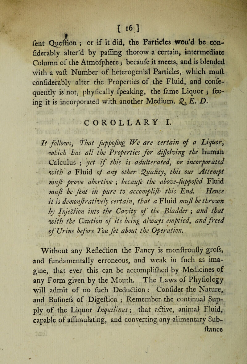 fent Queftion ; or if it did, the Particles wou’d be con- fiderably alter’d by palling thorow a certain, intermediate Column of the Atmofphere; becaufe it meets, and is blended with a vail Number of heterogenial Particles, which mull confiderably alter the Properties of the Fluid, and confe- quently is not, phyfically fpeaking, the fame Liquor ; fee¬ ing it is incorporated with another Medium. ^ E. D. COROLLARY I. ♦ « rt *. m 9 ■ 4. ‘ » , % • A v > It follows, That Juppofmg We are certain oj a Liquor, which has all the Properties for difolving the human Calculus ; yet if this is adulterated, or incorporated with a Fluid of any other Qualityy this our Attempt mujl prove abortive ; becaufe the above fuppofed Fluid mufl be fent in pure to accomplijh this End. Hence it is demonflratively certain, that a Fluid muft be thrown by InjeBion into the Cavity of the Bladder; and that with the Caution of its being always emptied, and freed of Urine before You fet about the Operation. Without any Refle&ion the Fancy is monftroufly grofs, and fundamentally erroneous, and weak in fuch as ima¬ gine, that ever this can be accomplifhed by Medicines of any Form given by the Mouth. The Laws of Phyfiology will admit of no fuch Deduction : Confider the Nature, and Bufinefs of Digeftion ; Remember the continual Sup- -■ ■ • » V. _ ply of the Liquor Inquilimts; that aftive, animal Fluid, capable of affimulatlng, and converting any alimentary Sub- ftance