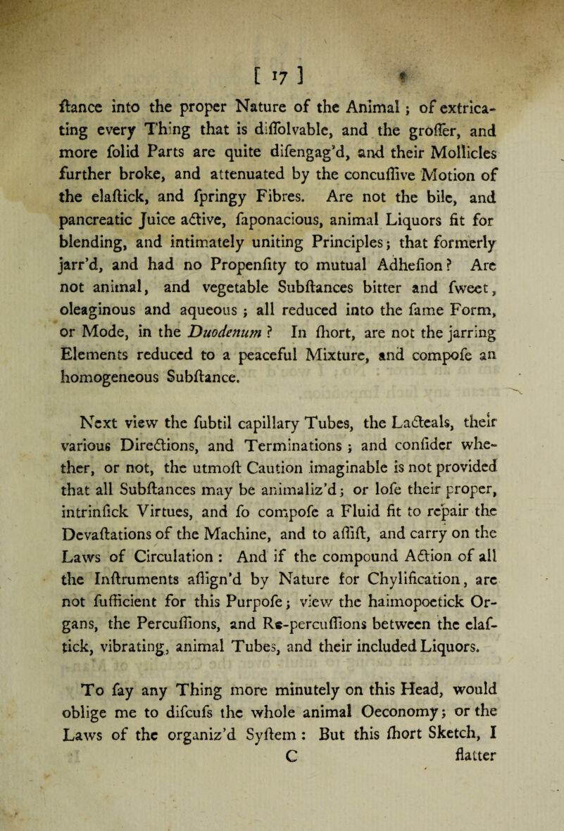 ftance into the proper Nature of the Animal; of extrica¬ ting every Thing that is diflolvable, and the grofler, and more folid Parts are quite difengag’d, and their Mollicles further broke, and attenuated by the concuffive Motion of the elaftick, and fpringy Fibres. Are not the bile, and pancreatic Juice adtive, faponacious, animal Liquors fit for blending, and intimately uniting Principles; that formerly jarr’d, and had no Propenfity to mutual Adhefion? Are not animal, and vegetable Subftances bitter and fweet, oleaginous and aqueous ; all reduced into the fame Form, or Mode, in the Duodenum ? In fhort, are not the jarring Elements reduced to a peaceful Mixture, and compofe an homogeneous Subftance. Next view the fubtil capillary Tubes, the Ladteak, their various Diredtions, and Terminations ; and confider whe¬ ther, or not, the utmoft Caution imaginable is not provided that all Subftances may be animaliz’d; or lofe their proper, intrinfick Virtues, and fo compofe a Fluid fit to repair the Devaluations of the Machine, and to affift, and carry on the Laws of Circulation : And if the compound Adtion of ail the Inftruments afiign’d by Nature for Chylification, arc not fufficient for this Purpofe \ view the haiinopoetick Or¬ gans, the Percuffions, and Re-percuflions between the claf- tick, vibrating, animal Tubes, and their included Liquors. To fay any Thing more minutely on this Head, would oblige me to difeufs the whole animal Oeconomy or the Laws of the organiz’d Syftem : But this fhort Sketch, I C flatter