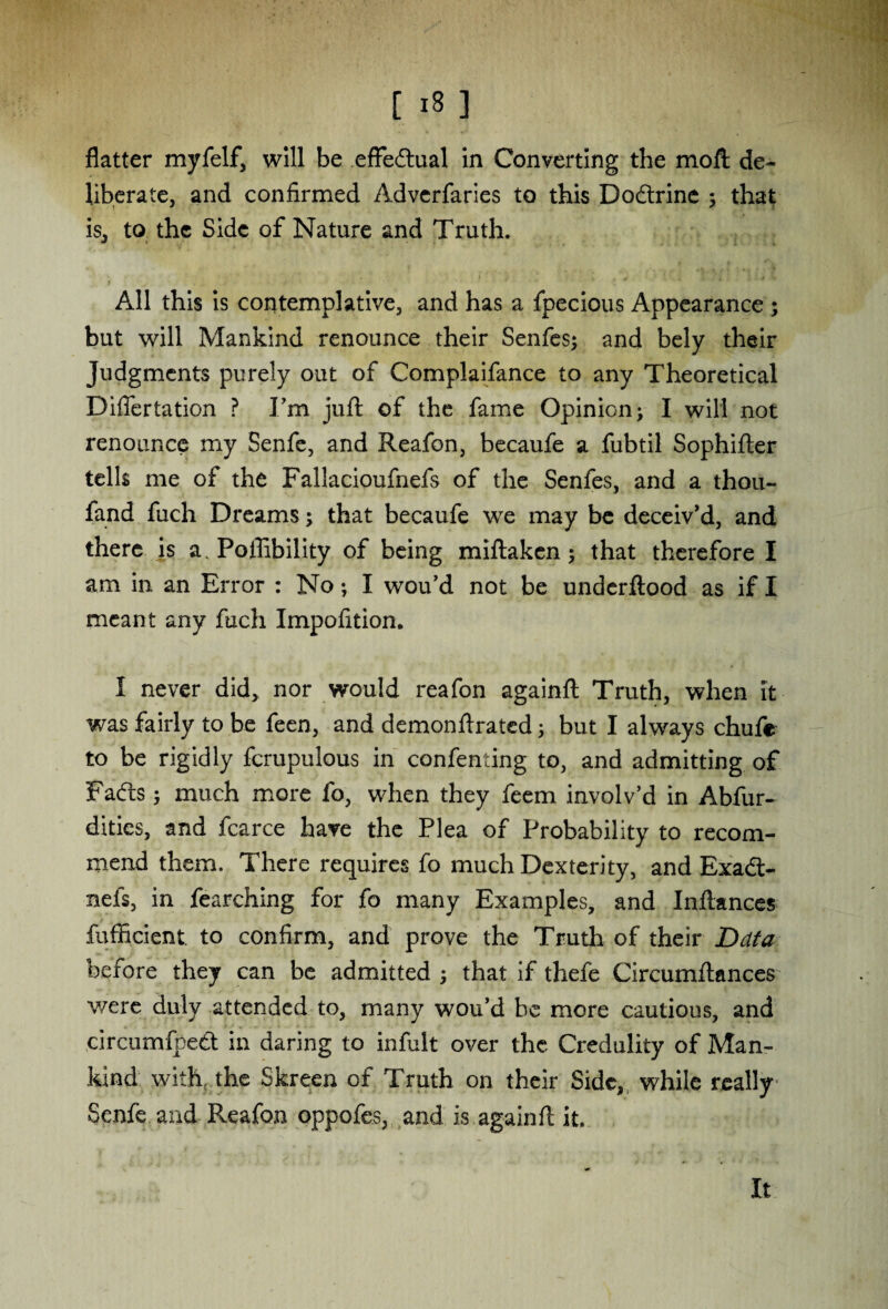 [ x8 ] flatter myfelf, will be effectual in Converting the moll de¬ liberate, and confirmed Adverfaries to this Dodtrine ; that is, to the Side of Nature and Truth. i All this is contemplative, and has a fpecious Appearance ; but will Mankind renounce their Senfes; and bely their Judgments purely out of Complaifance to any Theoretical Differtation ? I’m juft of the fame Opinion; I will not renounce my Senfe, and Reafon, becaufe a fubtil Sophifter tells me of the Fallacioufnefs of the Senfes, and a thou- fand fuch Dreams; that becaufe we may be deceiv’d, and there is a, Poffibility of being miftaken; that therefore I am in an Error : No; I wou’d not be underftood as if I meant any ftich Impofition. I never did, nor would reafon againft Truth, when it was fairly to be feen, and demonftrated; but I always chufe to be rigidly fcrupulous in confenting to, and admitting of Fadts; much more fo, when they feem involv’d in Abfur- dities, and fcarce have the Plea of Probability to recom¬ mend them. There requires fo much Dexterity, and Exadt- neis, in fearching for fo many Examples, and Inftances fufficient to confirm, and prove the Truth of their Data before they can be admitted ; that if thefe Circumftances were duly attended to, many wou’d he more cautious, and circumfpedt in daring to infult over the Credulity of Man¬ kind with the Skreen of Truth on their Side, while really Senfe and P^eafon oppofes, and is againft it. It